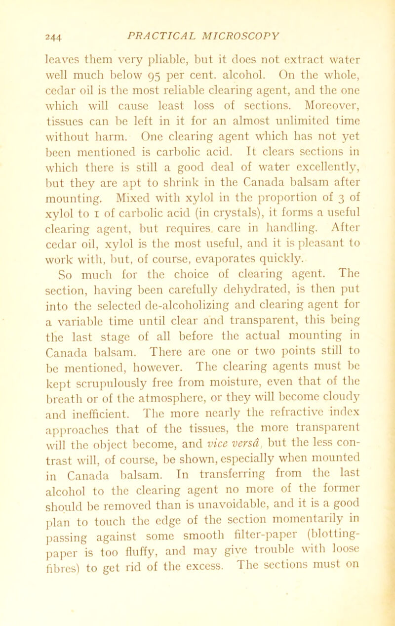 leaves them very pliable, but it does not extract water well much below 95 per cent, alcohol. On the whole, cedar oil is the most reliable clearing agent, and the one which will cause least loss of sections. Moreover, tissues can be left in it for an almost unlimited time without harm. One clearing agent which has not yet been mentioned is carbolic acid. It clears sections in which there is still a good deal of water excellently, but they are apt to shrink in the Canada balsam after mounting. Mixed with xylol in the proportion of 3 of xylol to 1 of carbolic acid (in crystals), it forms a useful clearing agent, but requires care in handling. After cedar oil, xylol is the most useful, and it is pleasant to work with, but, of course, evaporates quickly. So much for the choice of clearing agent. The section, having been carefully dehydrated, is then put into the selected de-alcoholizing and clearing agent for a variable time until clear and transparent, this being the last stage of all before the actual mounting in Canada balsam. There are one or two points still to be mentioned, however. The clearing agents must be kept scrupulously free from moisture, even that of the breath or of the atmosphere, or they will become cloudy and inefficient. The more nearly the refractive index approaches that of the tissues, the more transparent will the object become, and vice versa, but the less con- trast will, of course, be shown, especially when mounted in Canada balsam. In transferring from the last alcohol to the clearing agent no more of the former should be removed than is unavoidable, and it is a good plan to touch the edge of the section momentarily in passing against some smooth filter-paper (blotting- paper is too fluffy, and may give trouble with loose fibres) to get rid of the excess. The sections must on