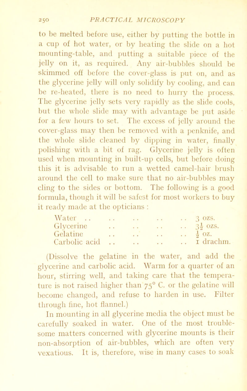 to be melted before use, either by putting the bottle in a cup of hot water, or by heating the slide on a hot mounting-table, and putting a suitable piece of the jelly on it, as required. Any air-bubbles should be skimmed off before the cover-glass is put on, and as the glycerine jelly will only solidify by cooling, and can be re-heated, there is no need to hurry the process. The glycerine jelly sets very rapidly as the slide cools, but the whole slide may with advantage be put aside for a few hours to set. The excess of jelly around the cover-glass may then be removed with a penknife, and the whole slide cleaned by dipping in water, finally polishing with a bit of rag. Glycerine jelly is often used when mounting in built-up cells, but before doing this it is advisable to run a wetted camel-hair brush around the cell to make sure that no air-bubbles may cling to the sides or bottom. The following is a good formula, though it will be safest for most workers to buy it ready made at the opticians : Water .. .. .. .. 3 ozs. Glycerine .. .. .. .. 3| ozs. Gelatine .. .. .. .. £ oz. Carbolic acid .. .. .. .. 1 drachm. (Dissolve the gelatine in the water, and add the glycerine and carbolic acid. Warm for a quarter of an hour, stirring well, and taking care that the tempera- ture is not raised higher than 750 C. or the gelatine will become changed, and refuse to harden in use. Filter through fine, hot flannel.) In mounting in all glycerine media the object must be carefully soaked in water. One of the most trouble- some matters concerned with glycerine mounts is their non-absorption of air-bubbles, which are often very vexatious. It is, therefore, wise in many cases to soak