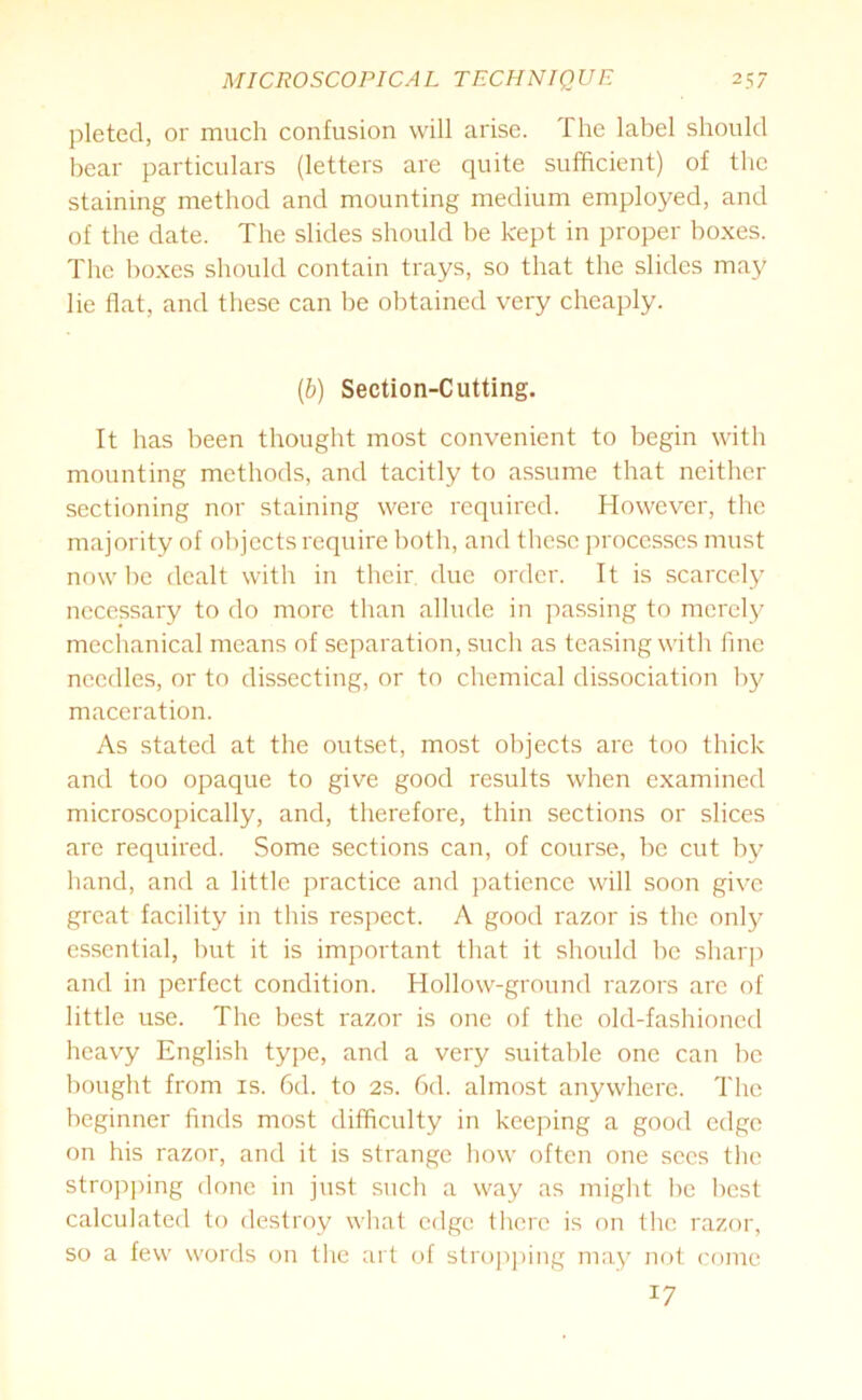 pleted, or much confusion will arise. The label should bear particulars (letters are quite sufficient) of the staining method and mounting medium employed, and of the date. The slides should be kept in proper boxes. The boxes should contain trays, so that the slides may lie flat, and these can be obtained very cheaply. (1b) Section-Cutting. It has been thought most convenient to begin with mounting methods, and tacitly to assume that neither sectioning nor staining were required. However, the majority of objects require both, and these processes must now be dealt with in their due order. It is scarcely necessary to do more than allude in passing to merely mechanical means of separation, such as teasing with fine needles, or to dissecting, or to chemical dissociation by maceration. As stated at the outset, most objects are too thick and too opaque to give good results when examined microscopically, and, therefore, thin sections or slices are required. Some sections can, of course, be cut by hand, and a little practice and patience will soon give great facility in this respect. A good razor is the only essential, but it is important that it should be sharp and in perfect condition. Hollow-ground razors are of little use. The best razor is one of the old-fashioned heavy English type, and a very suitable one can be bought from is. 6d. to 2s. 6d. almost anywhere. The beginner finds most difficulty in keeping a good edge on his razor, and it is strange how often one sees the stropping done in just such a way as might he best calculated to destroy what edge there is on the razor, so a few words on the art of stropping may not come