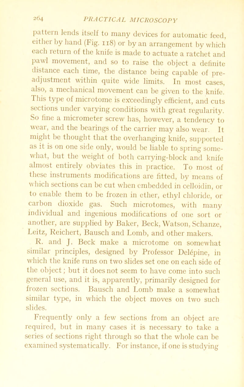 pattern lends itself to many devices for automatic feed, either by hand (Fig. 118) or by an arrangement by which each return of the knife is made to actuate a ratchet and pawl movement, and so to raise the object a definite distance each time, the distance being capable of pre- adjustment within quite wide limits. In most cases, also, a mechanical movement can be given to the knife. This type of microtome is exceedingly efficient, and cuts sections under varying conditions with great regularity. So fine a micrometer screw has, however, a tendency to wear, and the bearings of the carrier may also wear. It might be thought that the overhanging knife, supported as it is on one side only, would be liable to spring some- what, but the weight of both carrying-block and knife almost entirely obviates this in practice. To most of these instruments modifications are fitted, by means of which sections can be cut when embedded in celloidin, or to enable them to be frozen in ether, ethyl chloride, or carbon dioxide gas. Such microtomes, with many individual and ingenious modifications of one sort or another, are supplied by Baker, Beck, Watson, Schanze, Leitz, Reichert, Bausch and Lomb, and other makers. R. and J. Beck make a microtome on somewhat similar principles, designed by Professor Delepine, in which the knife runs on two slides set one on each side of the object; but it does not seem to have come into such general use, and it is, apparently, primarily designed for frozen sections. Bausch and Lomb make a somewhat similar type, in which the object moves on two such slides. Frequently only a few sections from an object are required, but in many cases it is necessary to take a series of sections right through so that the whole can be examined systematically. For instance, if one is studying