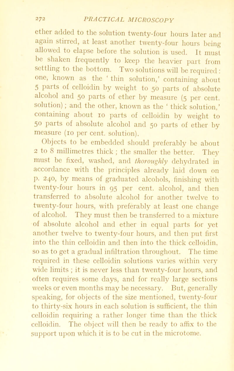 ether added to the solution twenty-four hours later and again stirred, at least another twenty-four hours being allowed to elapse before the solution is used. It must be shaken frequently to keep the heavier part from settling to the bottom. Two solutions will be required: one, known as the ‘ thin solution,’ containing about 5 parts of celloidin by weight to 50 parts of absolute alcohol and 5° parts of ether by measure (5 per cent, solution); and the other, known as the ‘ thick solution,’ containing about 10 parts of celloidin by weight to 50 parts of absolute alcohol and 50 parts of ether by measure (10 per cent, solution). Objects to be embedded should preferably be about 2 to 8 millimetres thick ; the smaller the better. They must be fixed, washed, and thoroughly dehydrated in accordance with the principles already laid down on p. 240, by means of graduated alcohols, finishing with twenty-four hours in 95 per cent, alcohol, and then transferred to absolute alcohol for another twelve to twenty-four hours, with preferably at least one change of alcohol. They must then be transferred to a mixture of absolute alcohol and ether in equal parts f-or yet another twelve to twenty-four hours, and then put first into the thin celloidin and then into the thick celloidin. so as to get a gradual infiltration throughout. The time required in these celloidin solutions varies within very wide limits ; it is never less than twenty-four hours, and often requires some days, and for really large sections weeks or even months may be necessary. But, generally speaking, for objects of the size mentioned, twenty-four to thirty-six hours in each solution is sufficient, the thin celloidin requiring a rather longer time than the thick celloidin. The object will then be ready to affix to the support upon which it is to be cut in the microtome.