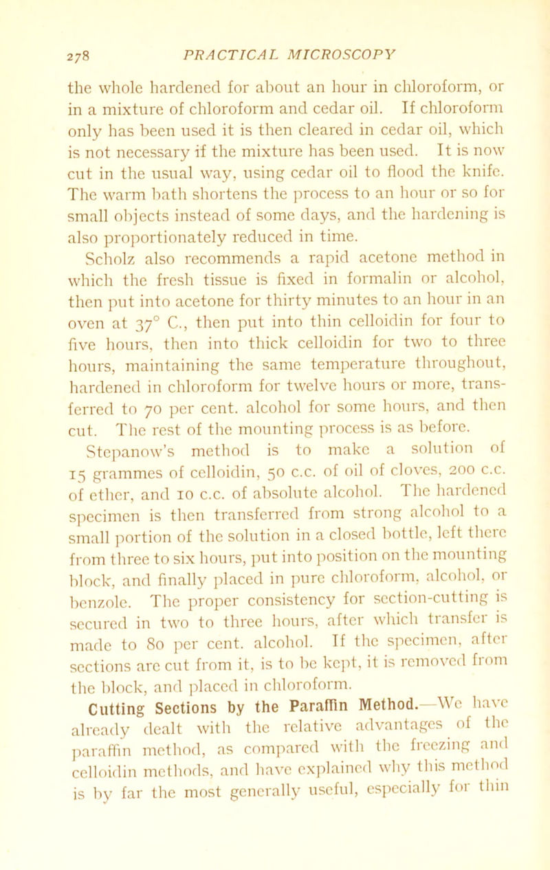 the whole hardened for about an hour in chloroform, or in a mixture of chloroform and cedar oil. If chloroform only has been used it is then cleared in cedar oil, which is not necessary if the mixture has been used. It is now cut in the usual way, using cedar oil to flood the knife. The warm bath shortens the process to an hour or so for small objects instead of some days, and the hardening is also proportionately reduced in time. Scholz also recommends a rapid acetone method in which the fresh tissue is fixed in formalin or alcohol, then put into acetone for thirty minutes to an hour in an oven at 370 C., then put into thin celloidin for four to five hours, then into thick celloidin for two to three hours, maintaining the same temperature throughout, hardened in chloroform for twelve hours or more, trans- ferred to 70 per cent, alcohol for some hours, and then cut. The rest of the mounting process is as before. Stepanow’s method is to make a solution of 15 grammes of celloidin, 5° c.c. °f °H cloves, 200 c.c. of ether, and 10 c.c. of absolute alcohol. The hardened specimen is then transferred from strong alcohol to a small portion of the solution in a closed bottle, left there from three to six hours, put into position on the mounting block, and finally placed in pure chloroform, alcohol, or benzole. The proper consistency for section-cutting is secured in two to three hours, aftei which tiansfei is made to 80 per cent, alcohol. If the specimen, after sections arc cut from it, is to be kept, it is removed from the block, and placed in chloroform. Cutting Sections by the Paraffin Method. We have already dealt with the relative advantages of the paraffin method, as compared with the freezing and celloidin methods, and have explained why this method is by far the most generally useful, especially for thin