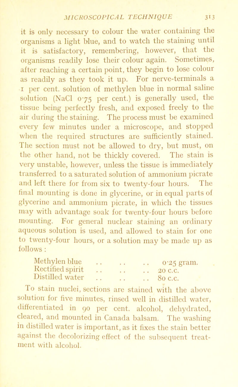 it is only necessary to colour the water containing the organisms a light blue, and to watch the staining until it is satisfactory, remembering, however, that the organisms readily lose their colour again. Sometimes, after reaching a certain point, they begin to lose colour as readily as they took it up. For nerve-terminals a i per cent, solution of methylen blue in normal saline solution (NaCl 075 per cent.) is generally used, the tissue being perfectly fresh, and exposed freely to the air during the staining. The process must be examined every few minutes under a microscope, and stopped when the required structures are sufficiently stained. The section must not be allowed to dry, but must, on the other hand, not be thickly covered. The stain is very unstable, however, unless the tissue is immediately transferred to a saturated solution of ammonium picrate and left there for from six to twenty-four hours. The final mounting is done in glycerine, or in equal parts of glycerine and ammonium picrate, in which the tissues may with advantage soak for twenty-four hours before mounting. For general nuclear staining an ordinary aqueous solution is used, and allowed to stain for one to twenty-four hours, or a solution may be made up as follows : Methylen blue .. .. .. o-25 gram. Rectified spirit .. .. .. 20 c.c. Distilled water . . . . .. 80 c.c. To stain nuclei, sections are stained with the above solution for five minutes, rinsed well in distilled water, differentiated in go per cent, alcohol, dehydrated, cleared, and mounted in Canada balsam. The washing in distilled water is important, as it fixes the stain better against the decolorizing effect of the subsequent treat- ment with alcohol.