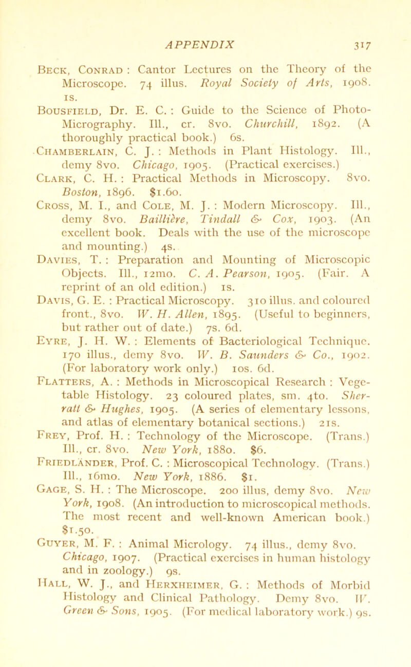 Beck, Conrad : Cantor Lectures on the Theory of the Microscope. 74 illus. Royal Society of Arts, 1908. is. Bousfield, Dr. E. C. : Guide to the Science of Photo- Micrography. 111., cr. 8vo. Churchill, 1892. (A thoroughly practical book.) 6s. Chamberlain, C. J. : Methods in Plant Histology. 111., demy 8vo. Chicago, 1905. (Practical exercises.) Clark, C. H. : Practical Methods in Microscopy. 8vo. Boston, 1896. $1.60. Cross, M. I., and Cole, M. J. : Modern Microscopy. 111., demy 8vo. Baillihe, Tindall &> Cox, 1903. (An excellent book. Deals with the use of the microscope and mounting.) 4s. Davies, T. : Preparation and Mounting of Microscopic Objects. 111., i2mo. C. A. Pearson, 1905. (Fair. A reprint of an old edition.) is. Davis, G. E. : Practical Microscopy. 310 illus. and coloured front., 8vo. W. H. Allen, 1895. (Useful to beginners, but rather out of date.) 7s. 6d. Eyre, J. H. W. : Elements of Bacteriological Technique. 170 illus., demy 8vo. W. B. Saunders &■ Co., 1902. (For laboratory work only.) 10s. 6d. Flatters, A. : Methods in Microscopical Research : Vege- table Histology. 23 coloured plates, sm. 4to. Sher- ratt &■ Hughes, 1905. (A series of elementary lessons, and atlas of elementary botanical sections.) 21s. Frey, Prof. H. : Technology of the Microscope. (Trans.) 111., cr. 8vo. New York, 1880. $6. Friedlander, Prof. C. : Microscopical Technology. (Trans.) 111., i6mo. New York, 1886. $1. Gage, S. H. : The Microscope. 200 illus, demy 8vo. New York, 1908. (An introduction to microscopical methods. The most recent and well-known American book.) 81.50. Guyer, M. F. : Animal Micrology. 74 illus., demy 8vo. Chicago, 1907. (Practical exercises in human histology and in zoology.) 9s. Hall, W. J., and Herxheimer, G. : Methods of Morbid Histology and Clinical Pathology. Demy 8vo. IV. Green & Sons, 1905. (For medical laboratory work.) 9s.