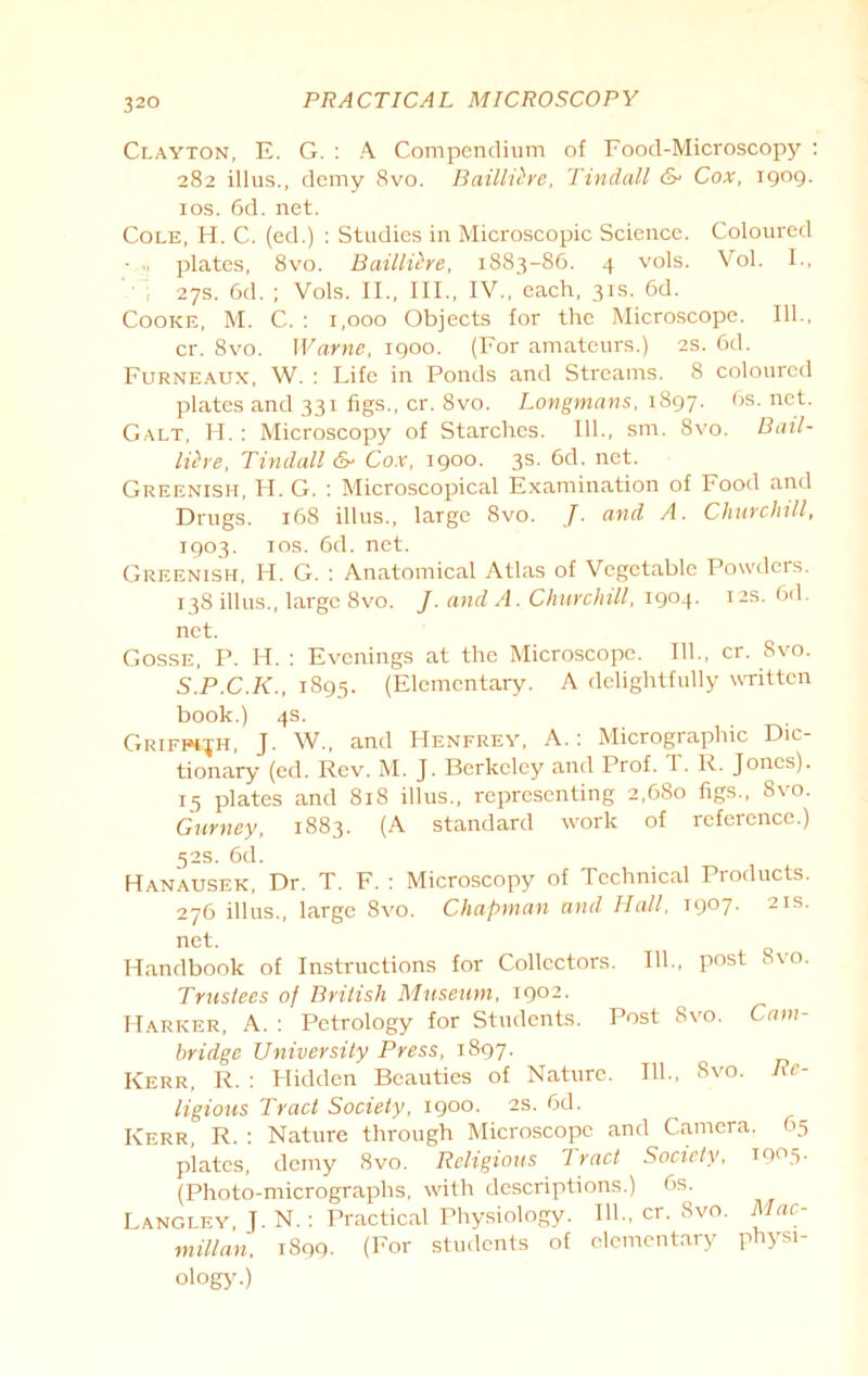 Clayton, E. G. : A Compendium of Food-Microscopy : 282 illus., demy 8vo. Bailliire, Tindall cS* Cox, 1909. 10s. 6d. net. Cole, H. C. (ed.) : Studies in Microscopic Science. Coloured •.», plates, 8vo. Bailliire, 1883-86. 4 vols. Vol. I-, • , 27s. 6d. ; Vols. II., III., IV., each, 31s. 6d. Cooke, M. C. : 1,000 Objects for the Microscope. 111., cr. 8vo. Warne, 1900. (For amateurs.) 2s. 6d. Furneaux, W. : Life in Ponds and Streams. 8 coloured plates and 331 figs., cr. 8vo. Longmans, 1897. 6s. net. Galt, H. : Microscopy of Starches. 111., sm. 8vo. Bail- liire, Tindall &■ Cox, 1900. 3s. 6d. net. Greenish, H. G. : Microscopical Examination of Food and Drugs. 168 illus., large 8vo. J. and A. Churchill, 1903. xos. 6d. net. Greenish, H. G. : Anatomical Atlas of Vegetable Powders. 138 illus., large 8vo. J. and A. Churchill, 1904. 12s. 6d. net. Gosse, P. H. : Evenings at the Microscope. 111., cr. 8vo. S.P.C.K., 1895. (Elementary. A delightfully written book.) 4s. Griffith, J. W., and Henfrey, A.: Micrographic Dic- tionary (ed. Rev. M. J. Berkeley and Prof. T . R. Jones). 15 plates and 818 illus., representing 2,680 figs., 8vo. Gurney, 1883. (A standard work of reference.) 52s. 6d. Hanausek, Dr. T. F. : Microscopy of Technical Products. 276 illus., large 8vo. Chapman and Hall, i9°7- 2IS- net. Handbook of Instructions for Collectors. 111., post 8vo. Trustees of British Museum, 1902. Marker, A. : Petrology for Students. Post Svo. Cam- bridge University Press, 1897. Kerr, R. : Hidden Beauties of Nature. 111., Svo. Re- ligious Tract Society, 1900. 2s. 6d. Kerr, R. : Nature through Microscope and Camera. 65 plates, demy Svo. Religious 7 ract Society, T9°5- (Photo-micrographs, with descriptions.) 6s. Langley, J. N.: Practical Physiology. 111., cr. Svo. Mac- millan, 1899. (For students of elementary physi- ology.)