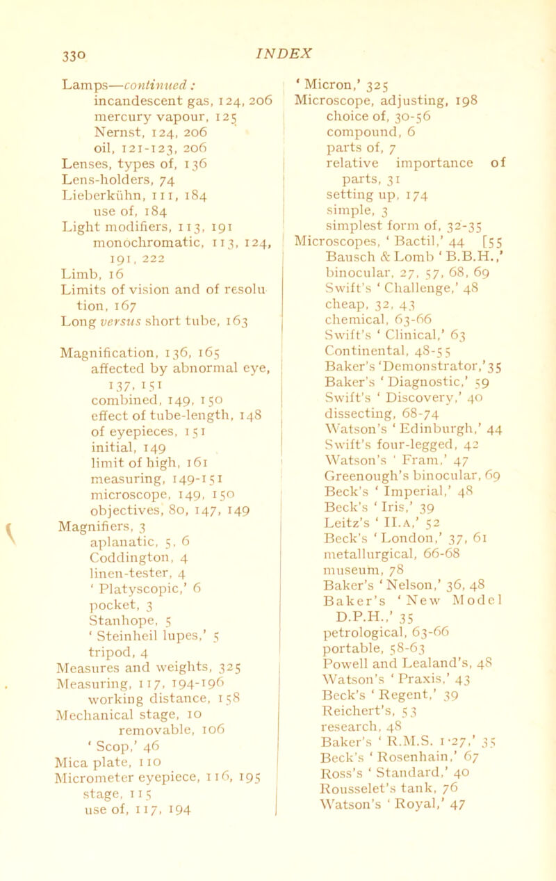 Lamps—continued: incandescent gas, 124, 206 mercury vapour, 125 Nernst, 124, 206 oil, 121-123, 206 Lenses, types of, 136 Lens-holders, 74 Lieberkiihn, hi, 184 use of, 184 Light modifiers, 113, 191 monochromatic, 113, 124, 191, 222 Limb, 16 Limits of vision and of resolu tion, 167 Long versus short tube, 163 Magnification, 136, 165 affected by abnormal eye, 137. 151 combined, 149, 150 effect of tube-length, 148 of eyepieces, 151 initial, 149 limit of high, 161 measuring, 149-151 microscope, 149, 150 objectives, 80, 147, 149 Magnifiers, 3 aplanatic, 5, 6 Coddington, 4 linen-tester, 4 ' Platyscopic,’ 6 pocket, 3 Stanhope, 5 ‘ Steinheil lupes,’ 5 tripod, 4 Measures and weights, 325 Measuring, 117, 194-196 working distance, 158 Mechanical stage, 10 removable, 106 ‘ Scop,’ 46 Mica plate, no Micrometer eyepiece, 116, 195 stage, 115 use of, 117, 194 ‘ Micron,’ 325 Microscope, adjusting, 198 choice of, 30-56 compound, 6 parts of, 7 relative importance of parts, 31 settingup, 174 simple, 3 simplest form of, 32-35 Microscopes, ‘ Bactil,’ 44 [55 Bausch & Lomb ‘ B.B.H.,’ binocular, 27, 57, 68, 69 Swift’s ‘ Challenge,’ 48 cheap, 32, 43 chemical, 63-66 Swift’s ‘ Clinical,’ 63 Continental, 48-55 Baker’s ‘Demonstrator,’35 Baker’s ‘ Diagnostic,’ 59 Swift’s ‘ Discovery,’ 40 dissecting, 68-74 Watson’s ‘ Edinburgh,’ 44 Swift’s four-legged, 42 Watson's ' Fram,’ 47 Greenough’s binocular, 69 Beck’s ‘ Imperial,’ 48 Beck’s ‘ Iris,’ 39 Leitz’s ‘ II.a,’ 52 Beck’s ‘London,’ 37, 61 metallurgical, 66-68 museum, 78 Baker’s ‘Nelson,’ 36, 48 Baker's ‘New Model D.P.H.,’ 35 petrological, 63-66 portable, 58-63 Powell and Lealand’s, 48 Watson’s ‘ Praxis,’ 43 Beck’s ‘ Regent,’ 39 Reichert’s, 53 research, 48 Baker’s ‘ R.M.S. 1-27,’ 35 Beck’s ‘Rosenhain,’ 67 Ross's ‘ Standard,’ 40 Rousselet’s tank, 76 Watson’s ‘ Royal,’ 47