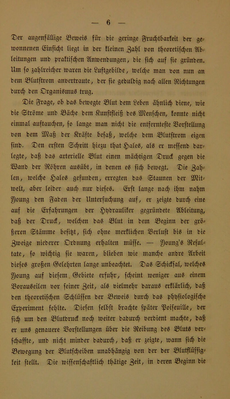T)tx augenfättige iSeioeiö für bie geringe f5i^ucf)tbarfeit ber gc^ monnenen ©nfid^t liegt in ber Keinen bon t^eoretifd^ien teitungen nnb f3raftifci^en Slntnenbungen, bie fidf) auf fie grünben. Um fo ga^^rei(^^er tnaren bie Suftgebitbe, tneld^e man bon nun an bem ^tutftrom anbertraute, ber fie gebutbig nad^ aßen 9Uc^tungen burcf» ben Organismus trug. ÜDie i^rage, ob baS beioegte iBtut bem ?eben äl^ntic^ biene, toie bie ©tröme nnb 53äd^e bem tunftftei^ beS 9)?enfc^en, fonnte nidf)t einmal auftaucf)en, fo lange man nidf)t bie entferntefte 33orfteüimg bon bem 3)?a^ ber Kräfte befa§, metc^e bem 53(utftrom eigen finb. Den erften ©d^ritt ^ieju t^at ^ateS, atS er meffenb bar= tegte, ba^ bas arterielle 53Iut einen möc^tigen Drud gegen bie SBanb ber D'ib^ren auSübt, in benen eS fic^ betoegt. Die 3«^' ten, metd^e ^ateS gefunben, erregten baS ©taunen ber 2WiK mett, aber teiber and? nur biefeS. (5rft lange nadf) il^m na^m ^oung ben f^aben ber Unterfuc^ung auf, er jeigte burd^ eine auf bie Erfahrungen ber ^h^rautifer gegrünbete Ableitung, ba§ ber DrudE, ioetchen baS -iSIut in bem .iSeginn ber grö^ §eren ©tämme befi^t, fidf) ohne merfüdhen S3ertuft bis in bie 3ioeige nieberer Orbnung erhalten muffe. — gonng’S 9?efut? täte, fo midhtig fie maren, btieben toie mandhe anbre SIrbeit biefeS großen ®etehrten lange unbeachtet. Das ©dhidfal, meldheS ^onng auf biefem. ©ebiete erfuhr, fdheint toeniger aus einem 33orauSeiIen bor feiner 3eü/ bietmehr barauS erftcirtich, ba^ ben theoretifdhen ©dhtüffen ber iöemeiS burdh baS Ejhcrintent fehlte. Diefen fetbft brachte fpäter ^oifeuitte, ber fidh um ben iBtutbrudf noch breiter babnrdh berbient machte, ba§ er uns genauere SSorfteCtungen über bie 9?eibung beS S3tnts ber^ fdhaffte, nnb nicht minber babnrdh/ ba^ er jeigte, mann fidh bie ■©etbegung ber 53tntfcheiben unabhängig bon ber ber ^tutflüffig^ feit ftettt. Die miffenfchafttich thätige 3eit/ in bereu 53eginn bie