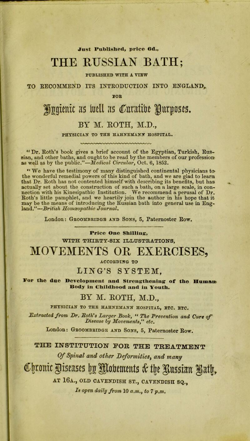 Just Published, price 6d., THE RUSSIAN BATH; PUBLISHED WITH A VIEW TO RECOMMEND ITS INTRODUCTION INTO ENGLAND* “ Dr. Roth’s book gives a brief account of the Egyptian, Turkish, Rus- sian, and other baths, and ought to be read by the members of our profession' as well as by the public.”—Medical Circular, Oct. 6, 1852. the wonderful remedial powers of this kind of bath, and we are glad to learn that Dr. Roth has not contented himself with describing its benefits, but has actually set about the construction of such a bath, on a large scale, in con- nection with his Kinesipathic Institution. We recommend a perusal of Dr. Roth’s little pamphlet, and we heartily join the author in his hope that it may be the means of introducing the Russian bath into general use in Eng- land.”—British Homoeopathic Journal. MOVEMENTS OR EXERCISES, For the due Development and Strengthening1 of tho Human Body In Childhood ami iu Youth. PHYSICIAN TO THE HAHNEMANN HOSPITAL, ETC. BTC. Extracted from Dr. Roth’s Larger Book, “ The Prevention and Cure of Disease by Movements, etc. London: Ghoombbidgk and Sons, 5, Paternoster Row. THE INSTITUTION FOR THE TREATMENT Of Spinal and other Deformities, and many <&jraimt gtstitscs Irg fpofentmts k Ijtt §tosi:rtt POB Sprat its Ml ;ts tCraatito fttrpsts. BY M. BOTH, M.D., PHYSICIAN TO THB HAHNEMANN HOSPITAL. We have the testimony of many distinguished continental physicians to London: Gboombridgb and Sons, 5, Paternoster Row. Price One Shilling, WITH THIRTY-SIX ILLUSTRATIONS, ACCORDING TO LIKG’S SYSTEM, BY M. BOTH, M.D., AT 16a., OLD CAVENDISH ST., CAVENDISH SQ. Is open daily from 10 a.m., to 1p.m.