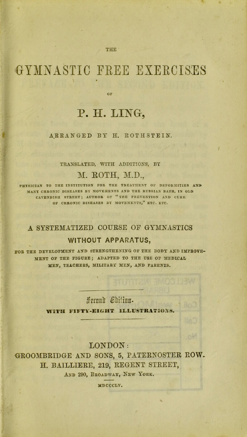 GYMNASTIC FEEE EXERCISES \ OF P. H. LING, ARRANGED BY H. ROTH STEIN. / TRANSLATED, WITH ADDITIONS, BY M. ROTH, M.D., PHYSICIAN TO THE INSTITUTION FOR THE TREATMENT OF DEFORMITIES ANI> MANY CHRONIC DISEASES BY MOVEMENTS AND THE RUSSIAN BATH, IN OLD CAVENDISH STREET; AUTHOR OF “ THE PREVENTION AND CURE OF CHRONIC DISEASES BY MOVEMENTS,” ETC. ETC. A SYSTEMATIZED COURSE OF GYMNASTICS WITHOUT APPARATUS, FOE THE DEVELOPMENT AND STRENGTHENING OF THE 30DT AND IMPROVE- MENT OF THE FIGURE ; ADAPTED TO THE USE OF MEDICAL MEN, TEACHERS, MILITARY MEN, AND PARENTS. Irrnnil (Biiioit. WITH FIFTY-EIGHT lEEUSTRATIGIVS. LONDON: GROOMBRIDGE AND SONS, 5, PATERNOSTER ROW. H. BAILLIERE, 219, REGENT STREET, And 290, Broadway, Few York. MDCCCLV.