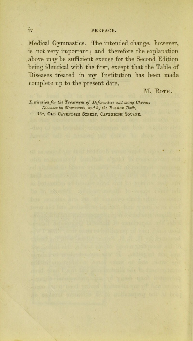 Medical Gymnastics. The intended change, however, is not very important; and therefore the explanation above may he sufficient excuse for the Second Editiou being identical with the first, except that the Table of Diseases treated in my Institution has been made complete up to the present date. M. Eoth. Institution for the Treatment of Deformities and many Chronic Diseases by Movements, and by the Russian Bath, 16a, Old Cavendish Street, Cavendish Square.