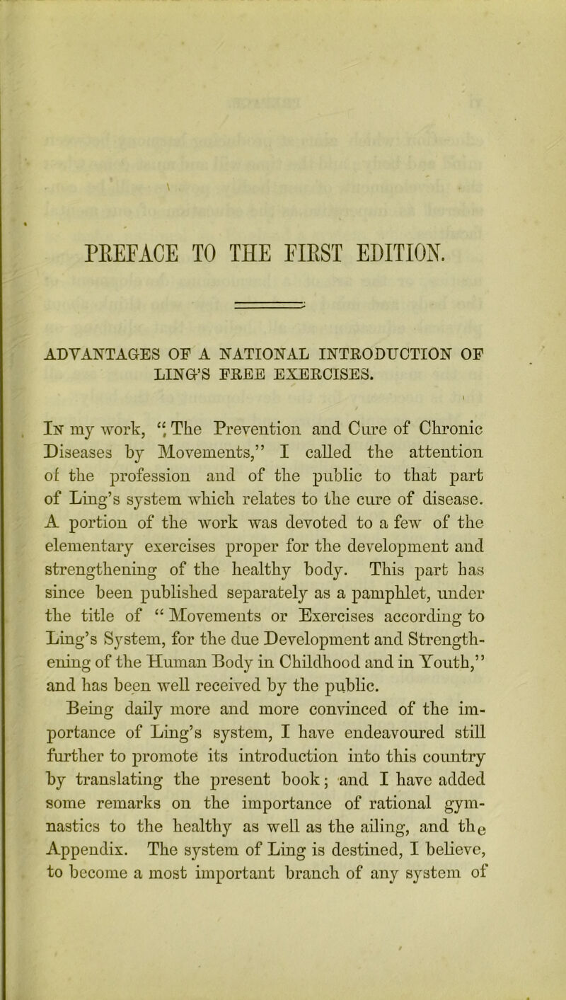 ADVANTAGES OF A NATIONAL INTRODUCTION OF LING’S FREE EXERCISES. i Iisr my work, “ The Prevention and Cure of Chronic Diseases by Movements,” I called the attention of the profession and of the public to that part of Ling’s system which relates to the cure of disease. A portion of the work was devoted to a few of the elementary exercises proper for the development and strengthening of the healthy body. This part has since been published separately as a pamphlet, under the title of “ Movements or Exercises according to Ling’s System, for the due Development and Strength- ening of the Human Body in Childhood and in Youth,” and has been well received by the public. Being daily more and more convinced of the im- portance of Ling’s system, I have endeavoured still further to promote its introduction into this country by translating the present book; and I have added some remarks on the importance of rational gym- nastics to the healthy as well as the ailing, and the Appendix. The system of Ling is destined, I believe, to become a most important branch of any system of