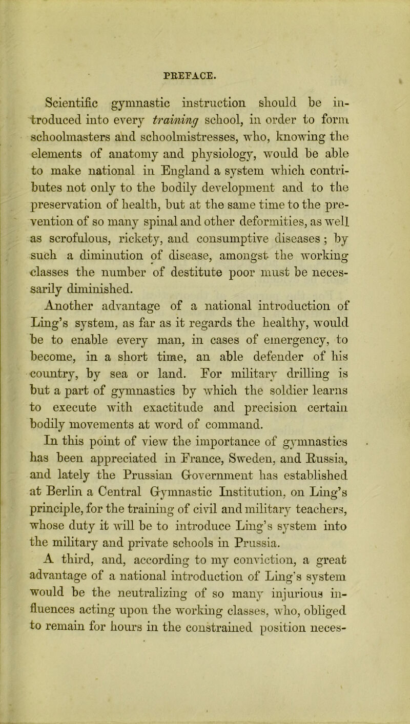 Scientific gymnastic instruction should be in- troduced into every training school, in order to form, schoolmasters and schoolmistresses, who, knowing the elements of anatomy and physiology, would be able to make national in England a system which contri- butes not only to the bodily development and to the preservation of health, but at the same time to the pre- vention of so many spinal and other deformities, as well as scrofulous, rickety, and consumptive diseases ; by such a diminution of disease, amongst the working classes the number of destitute poor must be neces- sarily diminished. Another advantage of a national introduction of Ling’s system, as far as it regards the healthy, would be to enable every man, in cases of emergency, to become, in a short time, an able defender of his country, by sea or land. For military drilling is but a part of gymnastics by which the soldier learns to execute with exactitude and precision certain bodily movements at word of command. In this point of view the importance of gymnastics has been appreciated in France, Sweden, and Russia, and lately the Prussian Government has established at Berlin a Central Gymnastic Institution, on Ling’s principle, for the training of civil and military teachers, whose duty it will be to introduce Ling’s system into the military and private schools in Prussia. A third, and, according to my conviction, a great advantage of a national introduction of Ling's system would be the neutralizing of so many injurious in- fluences acting upon the working classes, who, obliged to remain for hours in the constrained position neces-