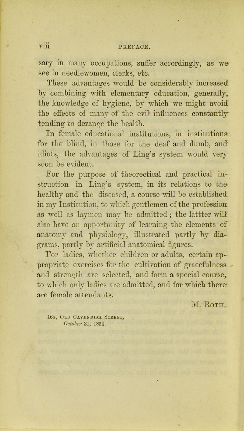 sary in many occupations, suffer accordingly, as we see in needlewomen, clerks, etc. These advantages would be considerably increased by combining with elementary education, generally, the knowledge of hygiene, by which we might avoid the effects of many of the evil influences constantly tending to derange the health. In female educational institutions, in institutions for the blind, in those for the deaf and dumb, and idiots, the advantages of Ling’s system would very soon be evident. For the purpose of theorectical and practical in- struction in Ling’s s}rstem, in its relations to the healthy and the diseased, a course will be established in my Institution, to which gentlemen of the profession as well as laymen may be admitted; the lattter will also have an opportunity of learning the elements of anatomy and physiology, illustrated partly by dia- grams, partly by artificial anatomical figures. For ladies, whether children or adults, certain ap- propriate exercises for the cultivation of gracefulness ^ and strength are selected, and form a special course, to which only ladies are admitted, and for which there are female attendants. M. Botii_ 16a. Old Cavendish Street, October 31, 1854.