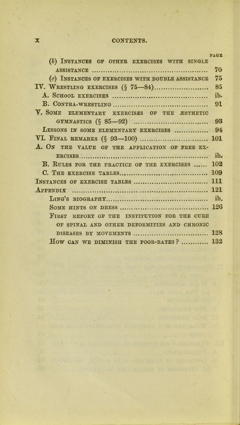 PAGE (b) Instances of other exercises with single ASSISTANCE 70 (c) Instances of exercises with double assistance 75 IV. Wrestling exercises (§ 75—84) 85 A. School exercises ib. B. Contra-wrestling 91 V. Some elementary exercises of the .esthetic gymnastics (§ 85—92) 93 Lessons in some elementary exercises 94 VI. Final remarks (§ 93—100) 101 A. On the value of the application of free ex- ercises ib. B. Rules for the practice of the exercises 102 C. The exercise tables 109 Instances of exercise tables Ill Appendix 121 Ling’s biography ib. Some hints on dress 126 First report of the institution for the cure of spinal and other deformities and chronic DISEASES BY MOVEMENTS 128 How CAN WE DIMINISH THE POOR-RATES ? 132