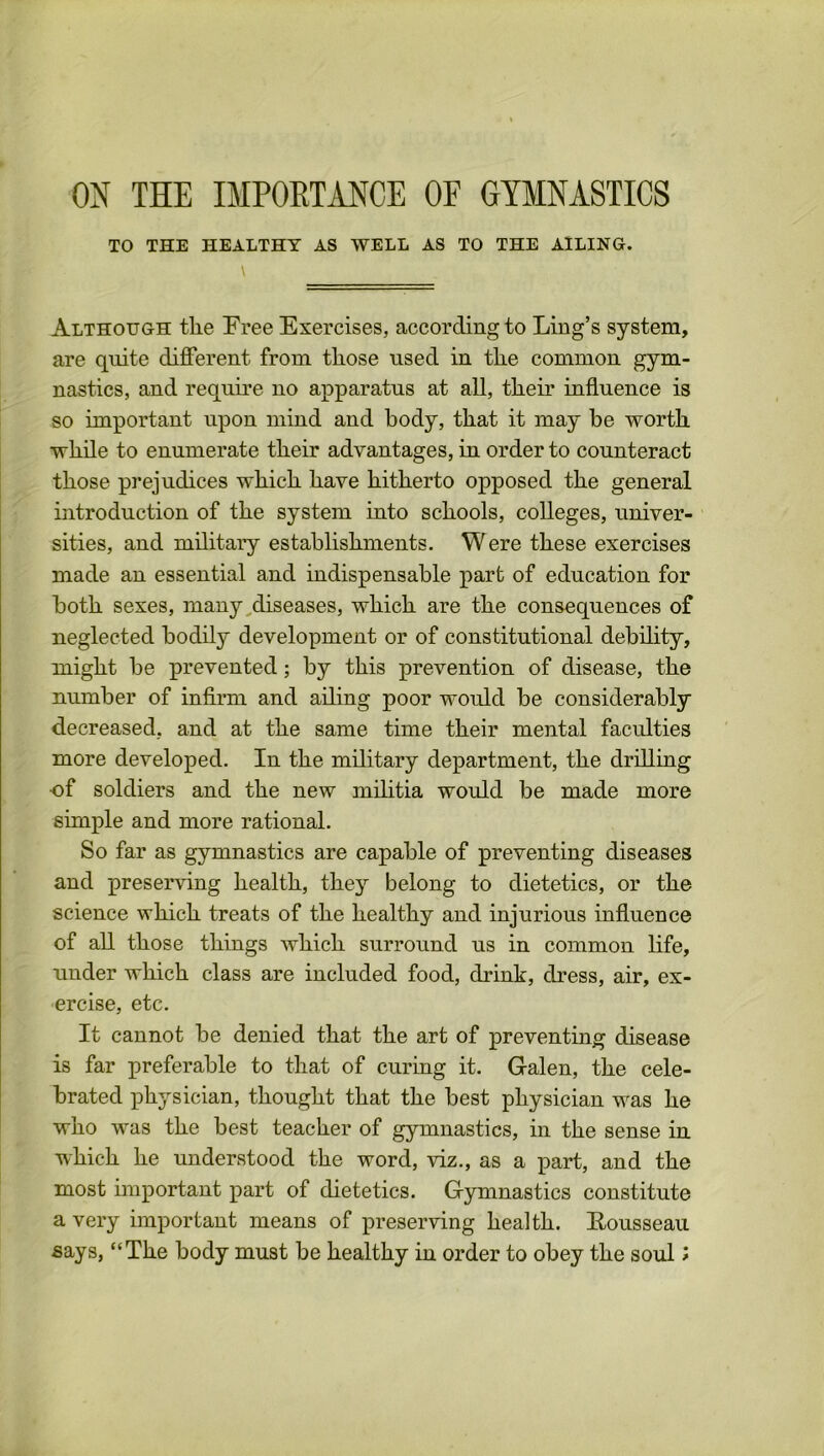 TO THE HEALTHY AS WELL AS TO THE AILING. Although tlie Free Exercises, according to Ling’s system, are quite different from tliose used in tlie common gym- nastics, and require no apparatus at all, their influence is so important upon mind and body, that it may be worth while to enumerate their advantages, in order to counteract those prejudices which have hitherto opposed the general introduction of the system into schools, colleges, univer- sities, and military establishments. Were these exercises made an essential and indispensable part of education for both sexes, many diseases, which are the consequences of neglected bodily development or of constitutional debility, might be prevented; by this prevention of disease, the number of infirm and ailing poor would be considerably decreased, and at the same time their mental faculties more developed. In the military department, the drilling •of soldiers and the new militia would be made more simple and more rational. So far as gymnastics are capable of preventing diseases and preserving health, the}r belong to dietetics, or the science which treats of the healthy and injurious influence of all those things which surround us in common life, under which class are included food, drink, dress, air, ex- ercise, etc. It cannot be denied that the art of preventing disease is far preferable to that of curing it. Galen, the cele- brated physician, thought that the best physician was he who was the best teacher of gymnastics, in the sense in which he understood the word, viz., as a part, and the most important part of dietetics. Gymnastics constitute a very important means of preserving health. Eousseau says, “The body must be healthy in order to obey the soul *