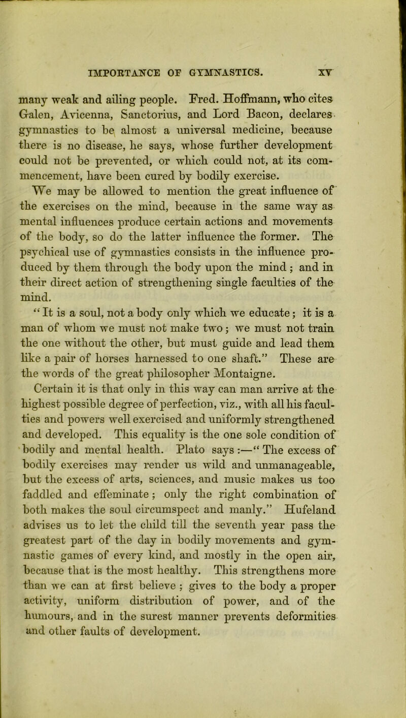 many weak and ailing people. Fred. Hoffmann, who cites Galen, Avicenna, Sanctorius, and Lord Bacon, declares gymnastics to be almost a universal medicine, because there is no disease, he says, whose further development could not be prevented, or which could not, at its com- mencement, have been cured by bodily exercise. We may be allowed to mention the great influence of the exercises on the mind, because in the same way as mental influences produce certain actions and movements of the body, so do the latter influence the former. The psychical use of gymnastics consists in the influence pro- duced by them through the body upon the mind ; and in their direct action of strengthening single faculties of the mind. “ It is a soul, not a body only which we educate; it is a man of whom we must not make two; we must not train the one without the other, but must guide and lead them like a pair of horses harnessed to one shaft.” These are the words of the great philosopher Montaigne. Certain it is that only in this way can man arrive at the highest possible degree of perfection, viz., with all his facul- ties and powers well exercised and uniformly strengthened and developed. This equality is the one sole condition of bodily and mental health. Plato says :—“ The excess of bodily exercises may render us wild and unmanageable, but the excess of arts, sciences, and music makes us too faddled and effeminate ; only the right combination of both makes the soul circumspect and manly.” Hufeland advises us to let the child till the seventh year pass the greatest part of the day in bodily movements and gym- nastic games of every kind, and mostly in the open air, because that is the most healthy. This strengthens more than we can at first believe ; gives to the body a proper activity, uniform distribution of power, and of the humours, and in the surest manner prevents deformities and other faults of development.