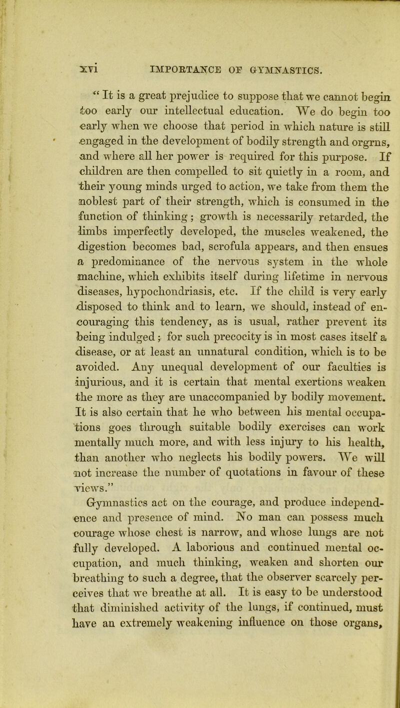 “ It is a great prejudice to suppose tliat we cannot begin, too early our intellectual education. We do begin too early when we choose that period in which nature is still engaged in the development of bodily strength and orgrns, and where all her power is required for this purpose. If children are then compelled to sit quietly in a room, and their young minds urged to action, we take from them the noblest part of their strength, which is consumed in the function of thinking; growth is necessarily retarded, the limbs imperfectly developed, the muscles weakened, the •digestion becomes bad, scrofula appears, and then ensues a predominance of the nervous system in the whole machine, which exhibits itself during lifetime in nervous diseases, hypochondriasis, etc. If the child is very early disposed to think and to learn, we should, instead of en- couraging this tendency, as is usual, rather prevent its being indulged; for such precocity is in most cases itself a disease, or at least an unnatural condition, which is to be avoided. Any unequal development of our faculties is injurious, and it is certain that mental exertions weaken the more as they are unaccompanied by bodily movement. It is also certain that he who between his mental occupa- tions goes through suitable bodily exercises can work mentally much more, and with less injury to his health, than another who neglects his bodily powers. We will not increase the number of quotations in favour of these views.” Gymnastics act on the courage, and produce independ- ence and presence of mind. No man can possess much, courage whose chest is narrow, and whose lungs are not fully developed. A laborious and continued mental oc- cupation, and much thinking, weaken and shorten our breathing to such a degree, that the observer scarcely per- ceives that we breathe at all. It is easy to be understood that diminished activity of the lungs, if continued, must have an extremely weakening influence on those organs.