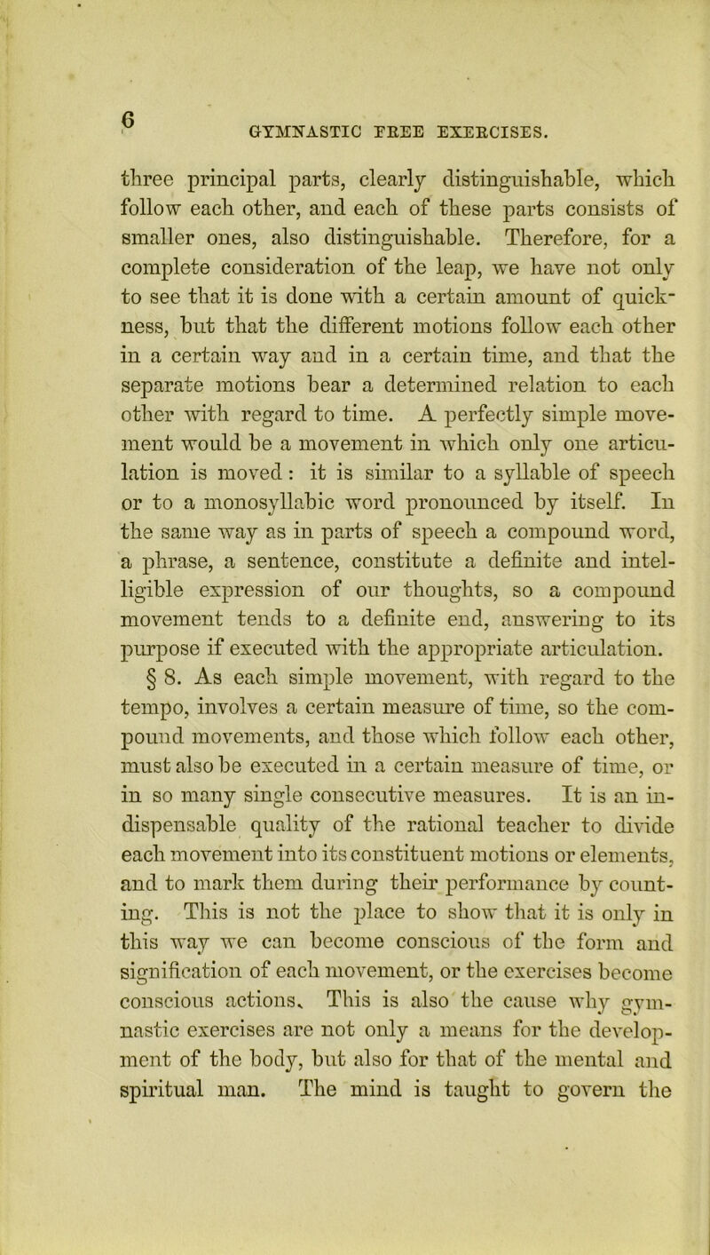 three principal parts, clearly distinguishable, which follow each other, and each of these parts consists of smaller ones, also distinguishable. Therefore, for a complete consideration of the leap, we have not only to see that it is done with a certain amount of quick- ness, blit that the different motions follow each other in a certain way and in a certain time, and that the separate motions bear a determined relation to each other with regard to time. A perfectly simple move- ment would be a movement in which only one articu- lation is moved: it is similar to a syllable of speech or to a monosyllabic word pronounced by itself. In the same way as in parts of speech a compound word, a phrase, a sentence, constitute a definite and intel- ligible expression of our thoughts, so a compound movement tends to a definite end, answering to its purpose if executed with the appropriate articulation. § 8. As each simple movement, with regard to the tempo, involves a certain measure of time, so the com- pound movements, and those which follow each other, must also be executed in a certain measure of time, or in so many single consecutive measures. It is an in- dispensable quality of the rational teacher to divide each movement into its constituent motions or elements, and to mark them during their performance by count- ing. This is not the place to show that it is only in this way we can become conscious of the form and signification of each movement, or the exercises become conscious actionsv This is also the cause why gym- nastic exercises are not only a means for the develop- ment of the body, but also for that of the mental and spiritual man. The mind is taught to govern the