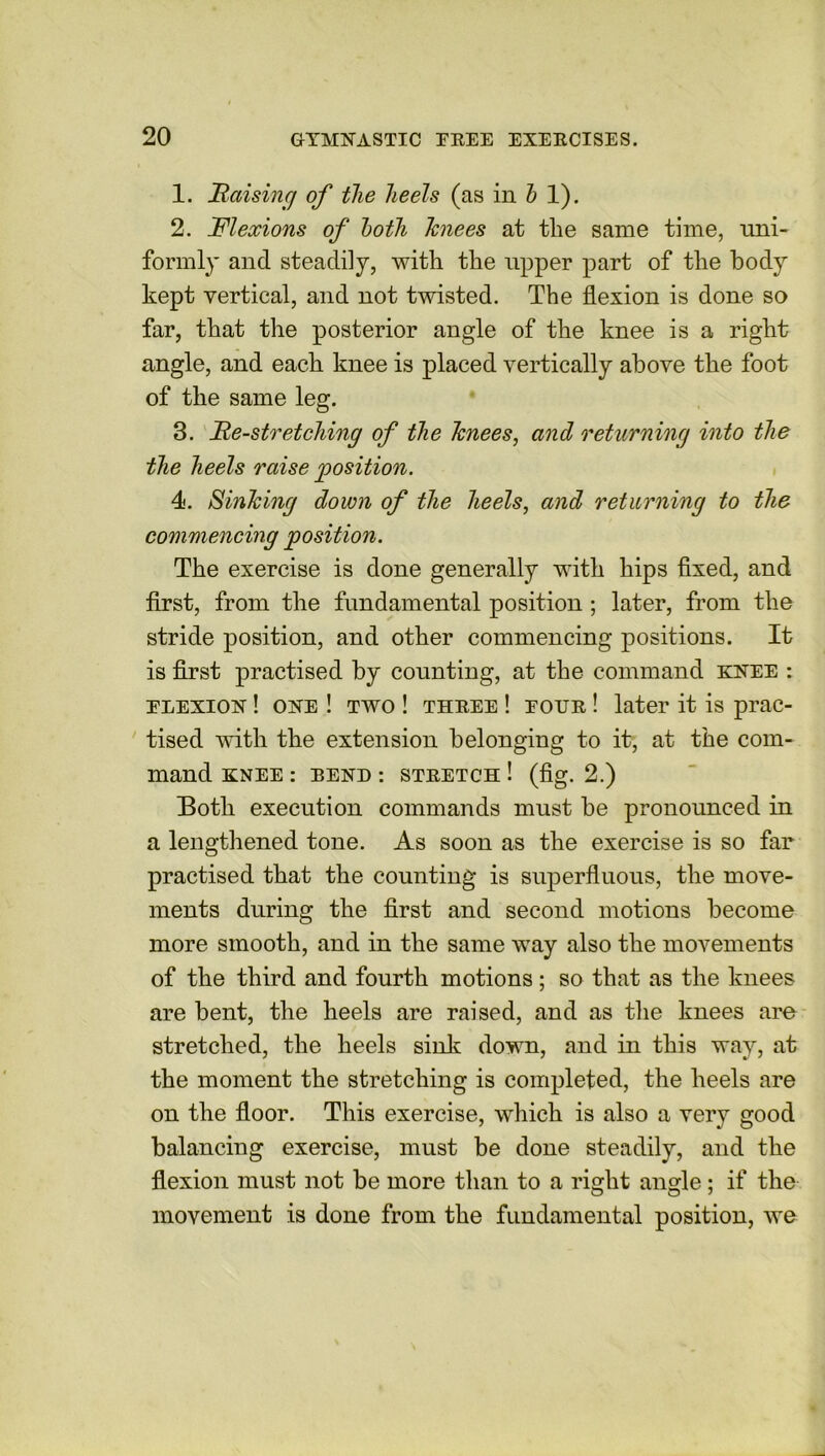 1. Raising of the heels (as in h 1). 2. Flexions of both knees at the same time, uni- formly and steadily, with the upper part of the body kept vertical, and not twisted. The flexion is done so far, that the posterior angle of the knee is a right angle, and each knee is placed vertically above the foot of the same leg. 3. Re-stretching of the knees, and returning into the the heels raise 'position. 4. Sinking down of the heels, and returning to the commencing position. The exercise is done generally with hips fixed, and first, from the fundamental position ; later, from the stride position, and other commencing positions. It is first practised by counting, at the command knee : tlexion ! one ! two ! three ! tour ! later it is prac- tised with the extension belonging to it, at the com- mand KNEE : BEND : STRETCH ! (fig. 2.) Both execution commands must be pronounced in a lengthened tone. As soon as the exercise is so far practised that the counting is superfluous, the move- ments during the first and second motions become more smooth, and in the same way also the movements of the third and fourth motions ; so that as the knees are bent, the heels are raised, and as the knees are stretched, the heels sink down, and in this way, at the moment the stretching is completed, the heels are on the floor. This exercise, which is also a very good balancing exercise, must be done steadily, and the flexion must not be more than to a right angle; if the movement is done from the fundamental position, we