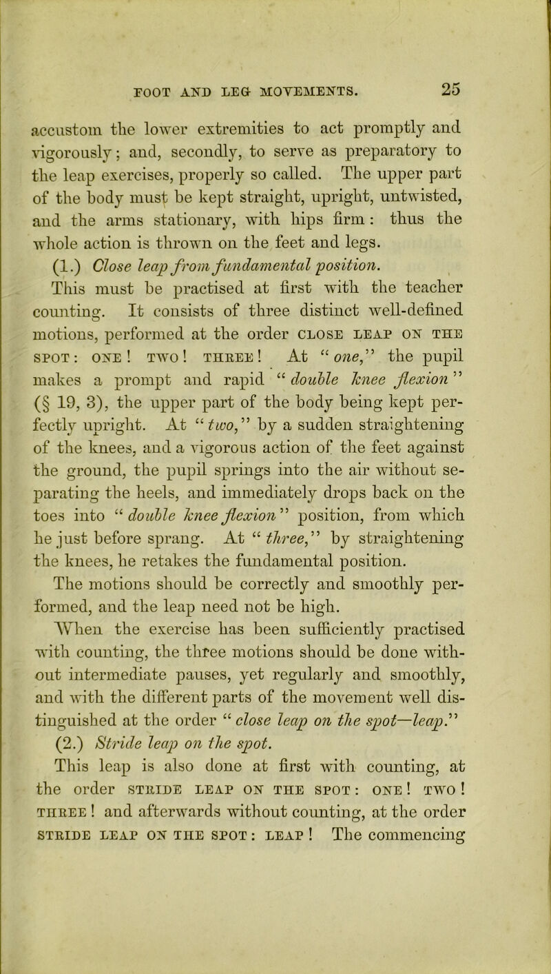 accustom the lower extremities to act promptly and ■vigorously; and, secondly, to serve as preparatory to the leap exercises, properly so called. The upper part of the body must be kept straight, upright, untwisted, and the arms stationary, with hips firm : thus the whole action is thrown on the feet and legs. (1.) Close leap from fundamental 'position. This must be practised at first with the teacher counting. It consists of three distinct well-defined motions, performed at the order close leap on the spot: one! two! three! At “one,” the pupil makes a prompt and rapid “ double knee flexion ” (§ 19, 3), the upper part of the body being kept per- fectly upright. At “ two,” by a sudden straightening of the knees, and a vigorous action of the feet against the ground, the pupil springs into the air without se- parating the heels, and immediately drops back on the toes into 11 double knee flexion” position, from which he just before sprang. At “ threef by straightening the knees, he retakes the fundamental position. The motions should be correctly and smoothly per- formed, and the leap need not be high. When the exercise has been sufficiently practised with counting, the three motions should be done with- out intermediate pauses, yet regularly and smoothly, and with the different parts of the movement well dis- tinguished at the order “ close leap on the spot—leap ” (2.) Stride leap on the spot. This leap is also done at first with counting, at the order stride leap on the spot : one ! two ! three ! and afterwards without coimting, at the order stride leap on the spot : leap ! The commencing