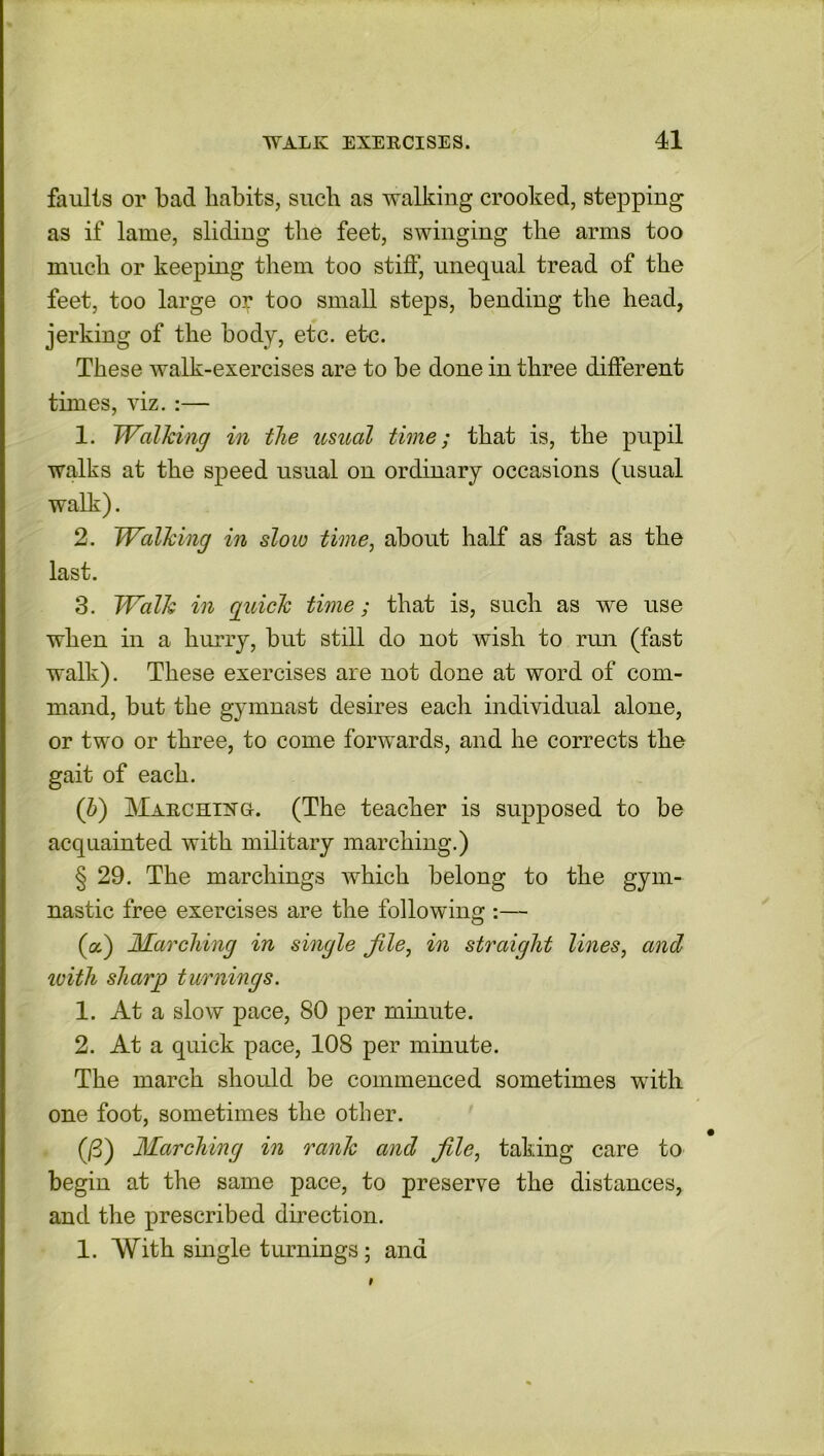 faults or bad habits, such as walking crooked, stepping as if lame, sliding the feet, swinging the arms too much or keeping them too stiff, unequal tread of the feet, too large o? too small steps, bending the head, jerking of the body, etc. etc. These walk-exercises are to be done in three different times, viz. :— 1. Walking in the usual time; that is, the pupil walks at the speed usual on ordinary occasions (usual walk). 2. Walking in slow time, about half as fast as the last. 3. Walk in guick time; that is, such as we use when in a hurry, but still do not wish to run (fast walk). These exercises are not done at word of com- mand, but the gymnast desires each individual alone, or two or three, to come forwards, and he corrects the gait of each. (b) Marchixg. (The teacher is supposed to be acquainted with military marching.) § 29. The marchings which belong to the gym- nastic free exercises are the following :— (a) Marching in single file, in straight lines, and with sharp turnings. 1. At a slow pace, 80 per minute. 2. At a quick pace, 108 per minute. The march should be commenced sometimes with one foot, sometimes the other. (/3) Marching in rank and file, taking care to begin at the same pace, to preserve the distances, and the prescribed direction. 1. With single turnings ; and 9