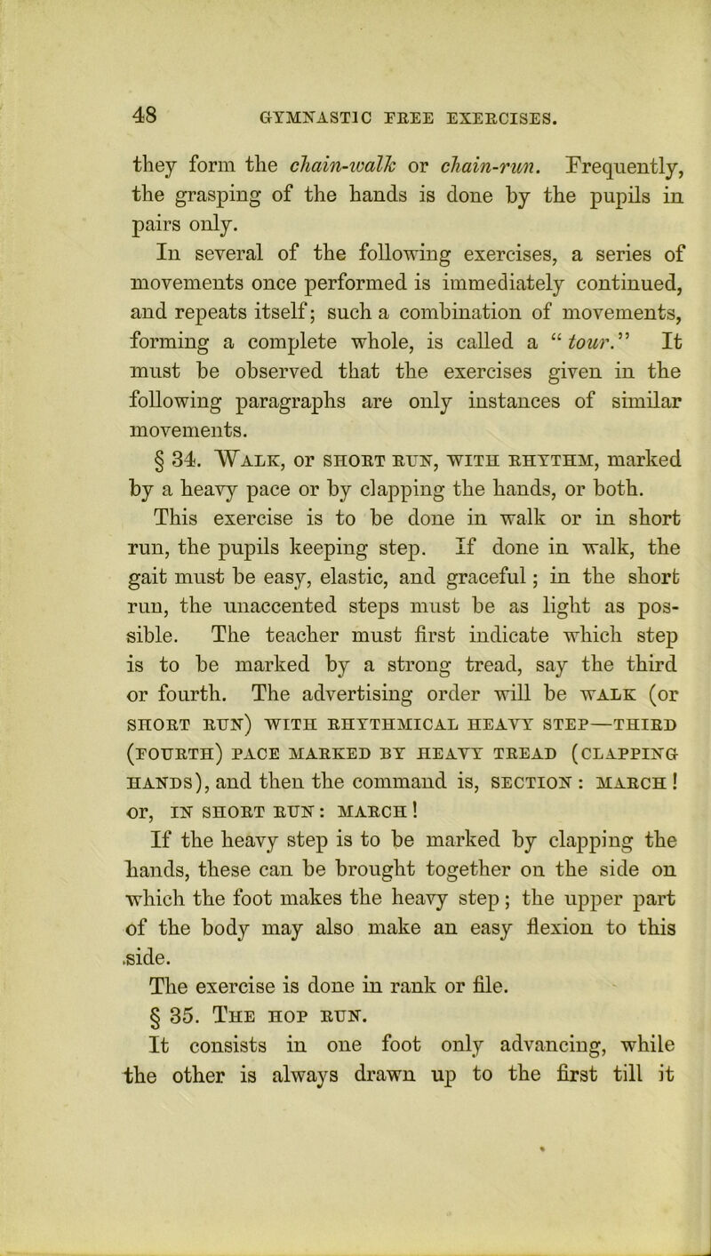 they form the chain-walk or chain-run. Frequently, the grasping of the hands is done by the pupils in pairs only. In several of the following exercises, a series of movements once performed is immediately continued, and repeats itself; such a combination of movements, forming a complete whole, is called a “tour” It must be observed that the exercises given in the following paragraphs are only instances of similar movements. § 34. Walk, or short rtjn, with rhythm, marked by a heavy pace or by clapping the hands, or both. This exercise is to be done in walk or in short run, the pupils keeping step. If done in walk, the gait must be easy, elastic, and graceful; in the short run, the unaccented steps must be as light as pos- sible. The teacher must first indicate which step is to be marked by a strong tread, say the third or fourth. The advertising order will be walk (or SHORT RUN) WITH RHYTHMICAL HEAVY STEP—THIRD (eottrth) pace marked by heayy tread (clapping hands), and then the command is, section : march ! or, IN SHORT RUN : MARCH ! If the heavy step is to be marked by clapping the hands, these can be brought together on the side on which the foot makes the heavy step; the upper part of the body may also make an easy flexion to this .side. The exercise is done in rank or file. § 35. The hop run. It consists in one foot only advancing, while the other is always drawn up to the first till it