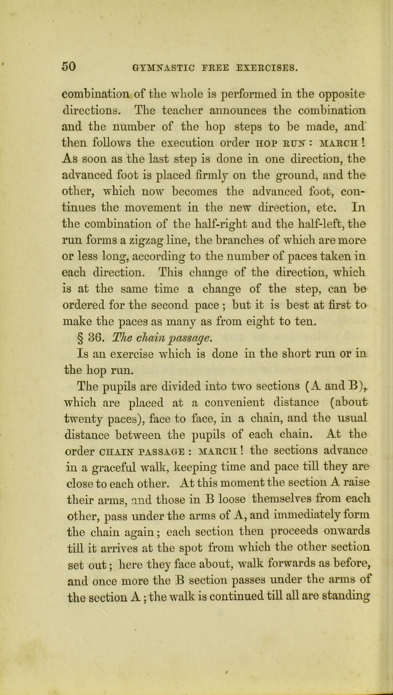 combination of the whole is performed in the opposite directions. The teacher announces the combination and the number of the hop steps to be made, and then follows the execution order hop run : march ! As soon as the last step is done in one direction, the advanced foot is placed firmly on the ground, and the other, which now becomes the advanced foot, con- tinues the movement in the new direction, etc. In the combination of the half-right and the half-left, the run forms a zigzag line, the branches of which are more or less long, according to the number of paces taken in each direction. This change of the direction, which is at the same time a change of the step, can be ordered for the second pace ; but it is best at first to make the paces as many as from eight to ten. § 36. The chain passage. Is an exercise which is done in the short run or in the hop run. The pupils are divided into two sections (A and B), which are placed at a convenient distance (about twenty paces), face to face, hi a chain, and the usual distance between the pupils of each chain. At the order chain passage : march ! the sections advance in a graceful walk, keeping time and pace till they are close to each other. At this moment the section A raise their arms, raid those in B loose themselves from each other, pass under the arms of A, and immediately form the chain again; each section then proceeds onwards till it arrives at the spot from which the other section set out; here they face about, walk forwards as before, and once more the B section passes under the arms of the section A; the walk is continued till all are standing
