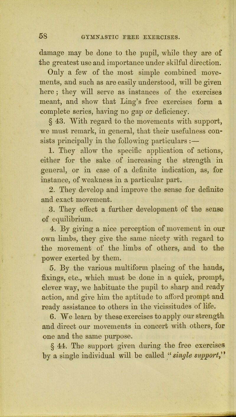 damage may be done to the pupil, while they are of the greatest use and importance under skilful direction. Only a few of the most simple combined move- ments, and such as are easily understood, will be given here ; they will serve as instances of the exercises meant, and show that Ling’s free exercises form a complete series, having no gap or deficiency. § 43. With regard to the movements with support, we must remark, in general, that their usefulness con- sists principally in the following particulars :— 1. They allow the specific application of actions, either for the sake of increasing the strength in general, or in case of a definite indication, as, for instance, of weakness in a particular part. 2. They develop and improve the sense for definite and exact movement. 3. They effect a further development of the sense of equilibrium. 4. By giving a nice perception of movement in our own limbs, they give the same nicety with regard to the movement of the limbs of others, and to the power exerted by them. 5. By the various multiform placing of the hands, fixings, etc., which must be done in a quick, prompt, clever way, we habituate the pupil to sharp and ready action, and give him the aptitude to afford prompt and ready assistance to others in the vicissitudes of life. 6. We learn by these exercises to apply our strength and direct our movements in concert with others, for one and the same purpose. § 44. The support given during the free exercises by a single individual will be called “single support,