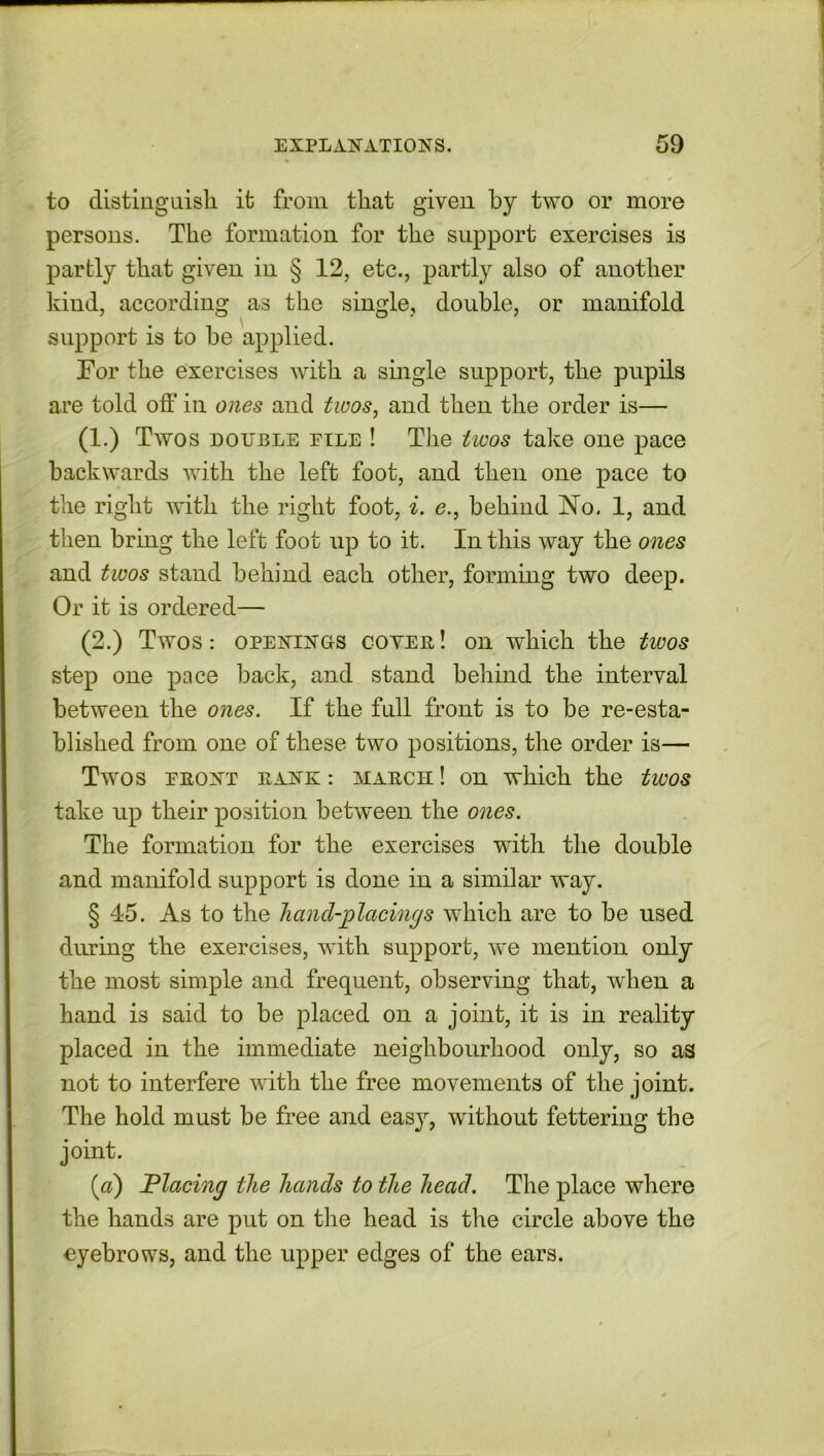 to distinguish it from that given by two or more persons. The formation for the support exercises is partly that given in § 12, etc., partly also of another kind, according as the single, double, or manifold support is to he applied. Tor the exercises with a single support, the pupils are told off in ones and twos, and then the order is— (1.) Twos double pile ! The twos take one pace backwards with the left foot, and then one pace to the right with the right foot, i. e., behind No. 1, and then bring the left foot up to it. In this way the ones and twos stand behind each other, forming two deep. Or it is ordered— (2.) Twos: openings coyer! on which the twos step one pace back, and stand behind the interval between the ones. If the full front is to be re-esta- blished from one of these two positions, the order is— Twos ERONT RANK : MARCH ! OH which the twOS take up their position between the ones. The formation for the exercises with the double and manifold support is done in a similar way. § 45. As to the hand-placings which are to be used during the exercises, with support, we mention only the most simple and frequent, observing that, when a hand is said to be placed on a joint, it is in reality placed in the immediate neighbourhood only, so as not to interfere with the free movements of the joint. The hold must be free and easy, without fettering the joint. (a) Placing the hands to the head. The place where the hands are put on the head is the circle above the eyebrows, and the upper edges of the ears.