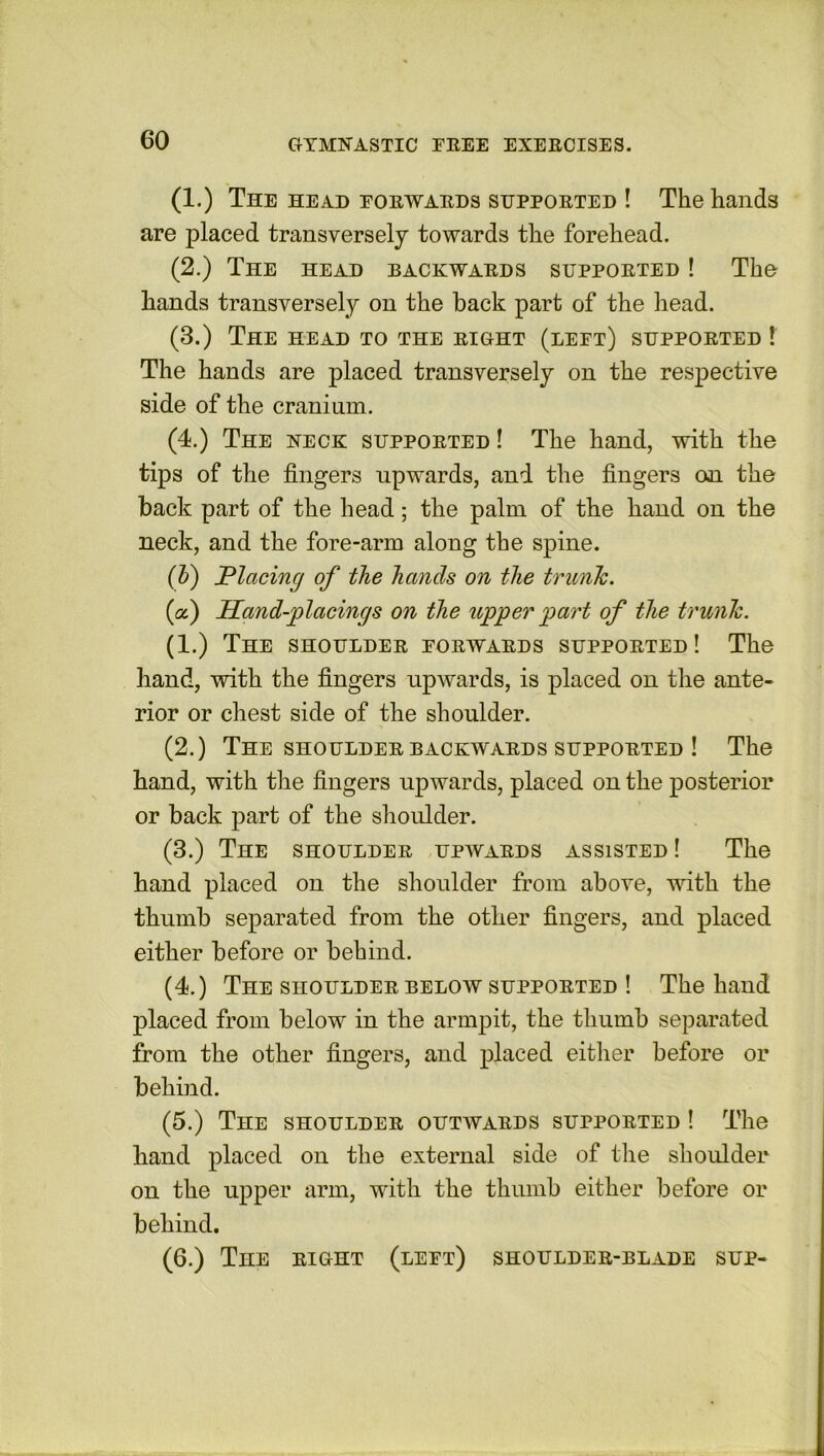 (1.) The head forwards supported ! The hands are placed transversely towards the forehead. (2.) The head backwards supported ! The hands transversely on the back part of the head. (3.) The head to the right (left) supported ! The hands are placed transversely on the respective side of the cranium. (4.) The neck supported ! The hand, with the tips of the fingers upwards, and the fingers on the back part of the head; the palm of the hand on the neck, and the fore-arm along the spine. (b) Placing of the hands on the trunJc. (a.) Hand-placings on the upper part of the trunk. (1.) The shoulder eorwards supported! The hand, with the fingers upwards, is placed on the ante- rior or chest side of the shoulder. (2.) The shoulder backwards supported ! The hand, with the fingers upwards, placed on the posterior or back part of the shoulder. (3.) The shoulder upwards assisted ! The hand placed on the shoulder from above, with the thumb separated from the other fingers, and placed either before or behind. (4.) The shoulder below supported ! The hand placed from below in the armpit, the thumb separated from the other fingers, and placed either before or behind. (5.) The shoulder outwards supported ! The hand placed on the external side of the shoulder on the upper arm, with the thumb either before or behind. (6.) The right (left) shoulder-blade sup-