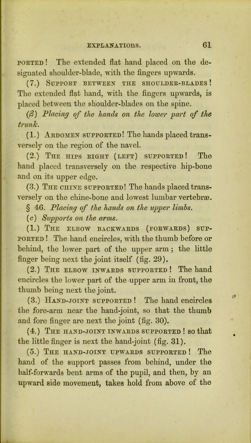 ported ! The extended flat hand placed on the de- signated shoulder-blade, with the fingers upwards. (7.) Support between the shoulder-blades ! The extended flat hand, with the fingers upwards, is placed between the shoulder-blades on the spine. (/3) Placing of the hands on the lower part of the trunk. (1.) Abdomen supported! The hands placed trans- versely on the region of the navel. (2.) The hips right (leet) supported! The hand placed transversely on the respective hip-bone and on its upper edge. (3.) The cniNE supported! The hands placed trans- versely on the chine-bone and lowest lumbar vertebras. § 46. Placing of the hands on the upper limbs. (c) Supports on the arms. (1.) The elbow backwards (forwards) sup- ported ! The hand encircles, with the thumb before or behind, the lower part of the upper arm; the little finger being next the joint itself (fig. 29). (2.) The elbow inwards supported ! The hand encircles the lower part of the upper arm in front, the thumb being next the joint. (3.) Hand-joint supported ! The hand encircles the fore-arm near the hand-joint, so that the thumb and fore finger are next the joint (fig. 30). (4.) The haxd-joint inwards supported ! so that the little finger is next the hand-joint (fig. 31). (5.) The hand-joint upwards supported ! The hand of the support passes from behind, under the half-forwards bent arms of the pupil, and then, by an upward side movement, takes hold from above of the