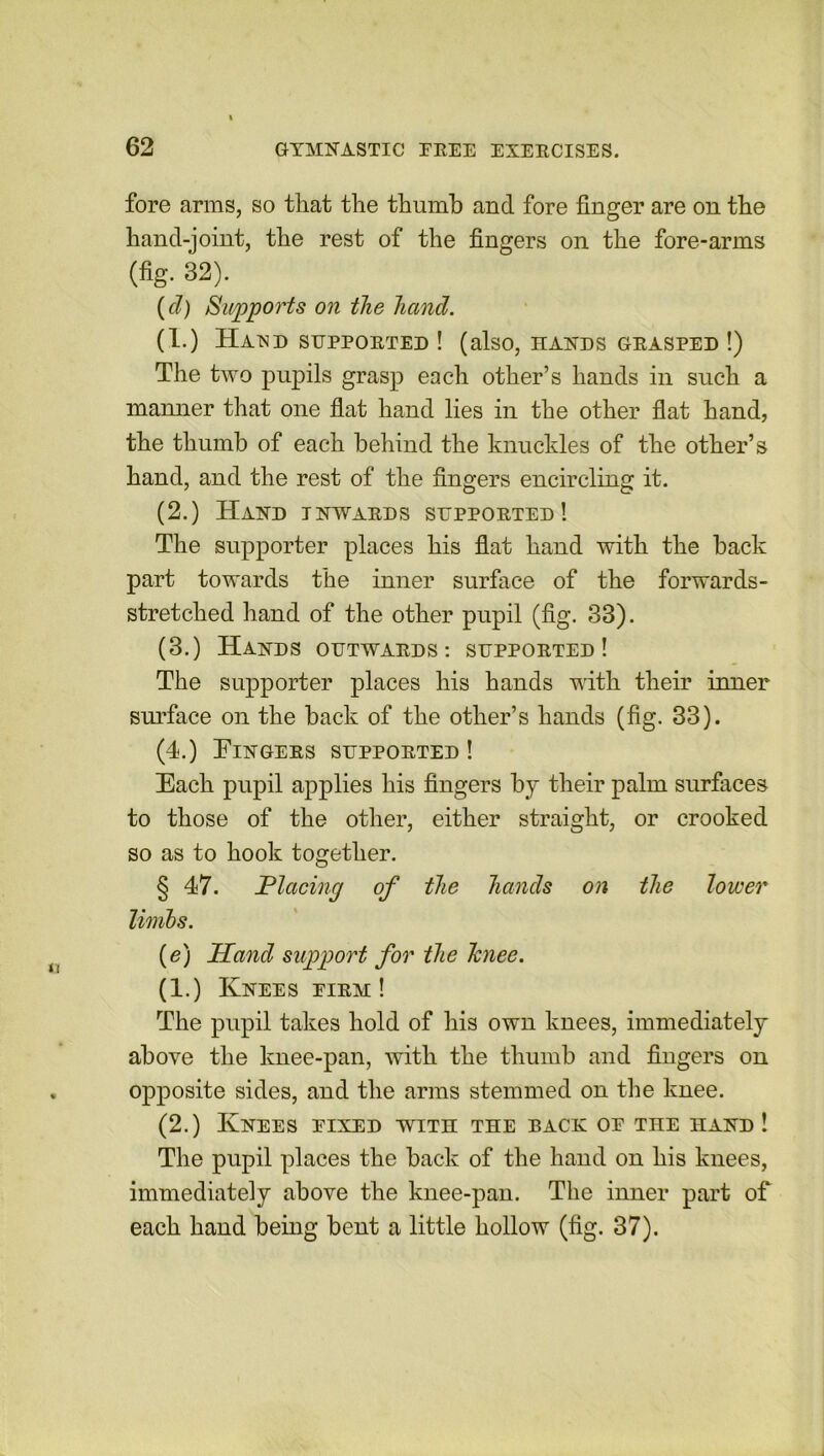 fore arms, so that the thumb and fore finger are on the hand-joint, the rest of the fingers on the fore-arms (fig. 32). (cl) Supports on the hand. (1.) Hand supported ! (also, hands grasped !) The two pupils grasp each other’s hands in such a manner that one flat hand lies in the other flat hand, the thumb of each behind the knuckles of the other’s hand, and the rest of the fingers encircling it. (2.) Hand inwards supported! The supporter places his flat hand with the back part towards the inner surface of the forwards- stretched hand of the other pupil (fig. 33). (3.) Hands outwards: supported! The supporter places his hands with their inner surface on the back of the other’s hands (fig. 33). (4.) Fingers supported ! Each pupil applies his fingers by their palm surfaces to those of the other, either straight, or crooked so as to hook together. § 47. Placing of the hands on the lower limbs. (e) Hand support for the Tcnee. (1.) Knees eirm ! The pupil takes hold of his own knees, immediately above the knee-pan, with the thumb and fingers on opposite sides, and the arms stemmed on the knee. (2.) Knees eixed with the back or the hand ! The pupil places the back of the hand on his knees, immediately above the knee-pan. The inner part of each hand being bent a little hollow (fig. 37).