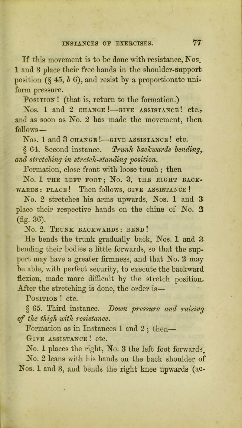 If this movement is to he done with resistance, Nos. 1 and 3 place their free hands in the shoulder-support position (§ 45, b 6), and resist by a proportionate uni- form pressure. Position ! (that is, return to the formation.) Nos. 1 and 2 change !—giye assistance ! etc., and as soon as No. 2 has made the movement, then follows— Nos. 1 and 3 change !—giye assistance ! etc. § 64. Second instance. Trunk backwards bending, and stretching in stretch-standing position. Formation, close front with loose touch ; then No. 1 THE LEET EOOT; No. 3, THE RIGHT BACK- WARDS : place ! Then follows, giye assistance ! No. 2 stretches his arms upwards, Nos. 1 and 3 place their respective hands on the chine of No. 2 (fig. 36). No. 2. Trunk backwards : bend ! He bends the trunk gradually back, Nos. 1 and 3 bending their bodies a little forwards, so that the sup- port may have a greater firmness, and that No. 2 may be able, with perfect security, to execute the backward flexion, made more difficult by the stretch position. After the stretching is done, the order is— Position ! etc. § 65. Third instance. Down pressure and raising of the thigh with resistance. Formation as in Instances 1 and 2 ; then— Giye assistance ! etc. No. 1 places the right, No. 3 the left foot forwards. No. 2 leans with his hands on the back shoulder of Nos. 1 and 3, and bends the right knee upwards (ac-