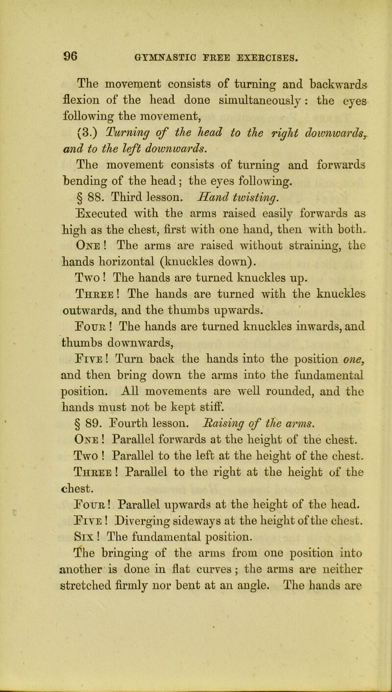 The movement consists of turning and backwards flexion of the head done simultaneously: the eyes following the movement, (3.) Turning of the head to the right downwardsr and to the left downwards. The movement consists of turning and forwards bending of the head; the eyes following. § 88. Third lesson. Hand twisting. Executed with the arms raised easily forwards as high as the chest, first with one hand, then with both. One ! The arms are raised without straining, the hands horizontal (knuckles down). Two ! The hands are turned knuckles up. Three ! The hands are turned with the knuckles outwards, and the thumbs upwards. Eotjr ! The hands are turned knuckles inwards, and thumbs downwards, Eive ! Turn back the hands into the position one, and then bring down the arms into the fundamental position. All movements are well rounded, and the hands must not be kept stiff. § 89. Eourth lesson. Raising of the arms. One ! Parallel forwards at the height of the chest. Two ! Parallel to the left at the height of the chest. Three ! Parallel to the right at the height of the chest. Pour ! Parallel upwards at the height of the head. Eive ! Diverging sideways at the height of the chest. Six ! The fundamental position. The bringing of the arms from one position into another is done in flat curves; the arms are neither stretched firmly nor bent at an angle. The hands are