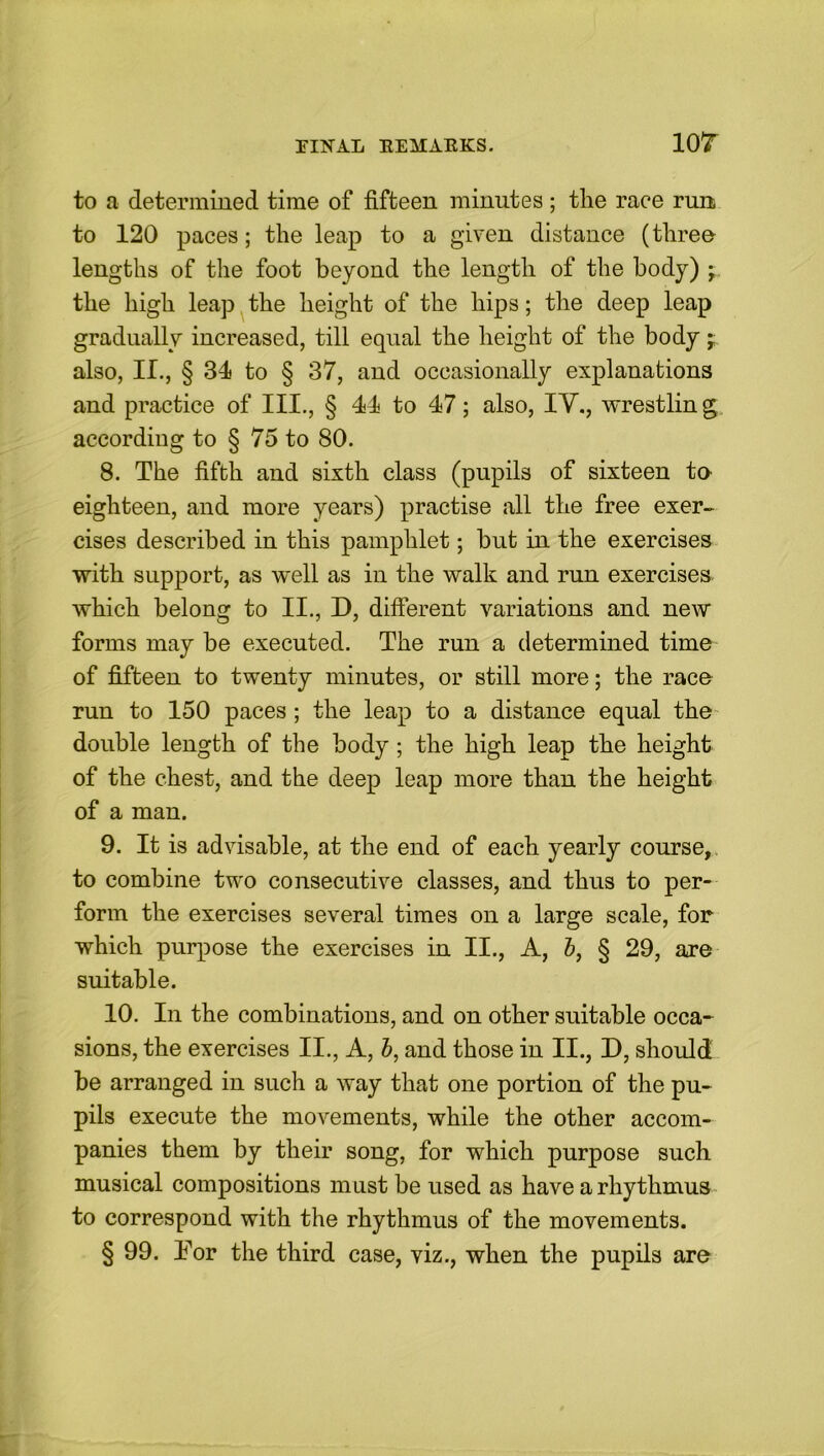 ior to a determined time of fifteen minutes ; the race run to 120 paces; the leap to a given distance (three- lengths of the foot beyond the length of the body) j the high leap the height of the hips; the deep leap gradually increased, till equal the height of the body * also, II., § 31 to § 37, and occasionally explanations and practice of III., § 41 to 17; also, IV., wrestlin g according to § 75 to 80. 8. The fifth and sixth class (pupils of sixteen ta eighteen, and more years) practise all the free exer- cises described in this pamphlet; hut in the exercises with support, as well as in the walk and run exercises which belong to II., D, different variations and new forms may be executed. The run a determined time of fifteen to twenty minutes, or still more; the race run to 150 paces; the leap to a distance equal the double length of the body ; the high leap the height of the chest, and the deep leap more than the height of a man. 9. It is advisable, at the end of each yearly course, to combine two consecutive classes, and thus to per- form the exercises several times on a large scale, for which purpose the exercises in II., A, b, § 29, are suitable. 10. In the combinations, and on other suitable occa- sions, the exercises II., A, b, and those in II., D, should be arranged in such a way that one portion of the pu- pils execute the movements, while the other accom- panies them by their song, for which purpose such musical compositions must be used as have a rhythmus to correspond with the rhythmus of the movements. § 99. Tor the third case, viz., when the pupils are