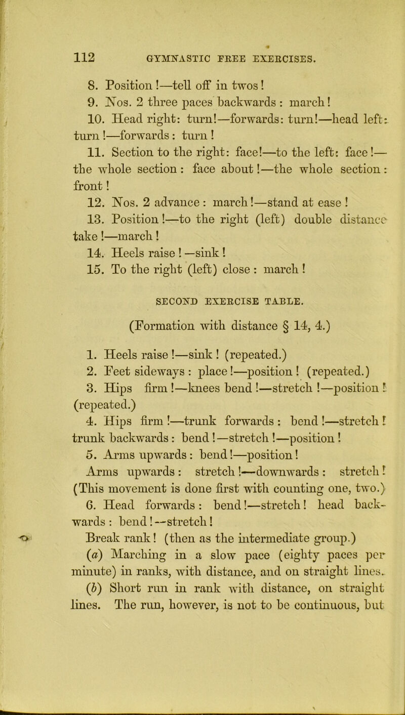 8. Position !—tell off in twos! 9. Nos. 2 three paces backwards : march! 10. Head right: turn!—forwards: turn!—head left: turn !—forwards : turn ! 11. Section to the right: face!—to the left: face!— the whole section : face about!—the whole section : front! 12. Nos. 2 advance : march!—stand at ease ! 13. Position!—to the right (left) double distance take !—march ! 14. Heels raise ! —sink ! 15. To the right (left) close : march ! SECOND EXERCISE TABLE. (Formation with distance § 14, 4.) 1. Heels raise !—sink ! (repeated.) 2. Peet sideways : place!—position! (repeated.) 3. Hips firm !—knees bend !—stretch !—position l (repeated.) 4. Hips firm !—trunk forwards : bend !—stretch l trunk backwards: bend!—stretch !—position! 5. Arms upwards: bend!—position! Arms upwards : stretch ’.—downwards : stretch ! (This movement is done first with counting one, two.) 6. Head forwards : bend!—stretch! head back- wards : bend! —stretch! Break rank! (then as the intermediate group.) (a) Marching in a slow pace (eighty paces per minute) in ranks, with distance, and on straight lines. (b) Short run in rank with distance, on straight lines. The run, however, is not to be continuous, but