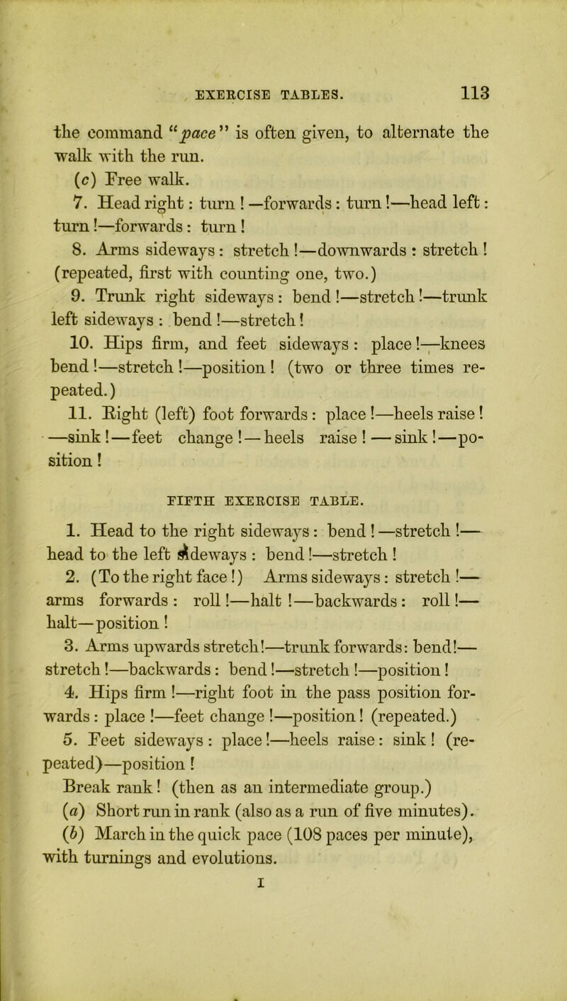 the command 11 pace ” is often given, to alternate the walk with the run. (c) Free walk. 7. Head right: turn ! —forwards: turn!—head left: turn!—forwards: turn ! 8. Arms sideways : stretch !—downwards : stretch ! (repeated, first with counting one, two.) 9. Trunk right sideways : bend !—stretch !—trunk left sideways : bend !—stretch! 10. Hips firm, and feet sideways : place!—knees bend !—stretch !—position ! (two or three times re- peated.) 11. Eight (left) foot forwards: place !—heels raise! —sink !—feet change ! — heels raise ! — sink!—po- sition ! EIETH EXERCISE TABLE. 1. Head to the right sideways: bend !—stretch !— head to the left i^deways : bend!—stretch ! 2. (To the right face !) Arms sideways: stretch !— arms forwards : roll!—halt !—backwards: roll!— halt—position! 3. Arms upwards stretch!—trunk forwards: bend!— stretch!—backwards: bend!—stretch !—position! 4. Hips firm !—right foot in the pass position for- wards : place !—feet change !—position! (repeated.) 5. Feet sideways : place!—heels raise: sink ! (re- peated)—position ! Break rank! (then as an intermediate group.) (а) Short run in rank (also as a run of five minutes). (б) March in the quick pace (108 paces per minute), with turnings and evolutions. i