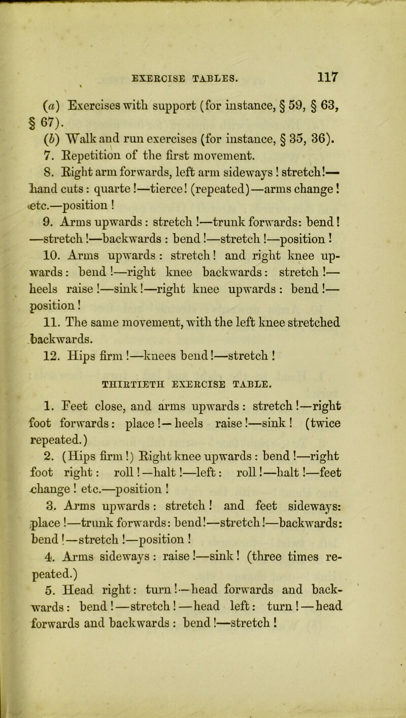 (a) Exercises with support (for instance, § 59, § 63, § 67). (b) Walk and run exercises (for instance, § 35, 36). 7. Eepetition of the first movement. 8. Eight arm forwards, left arm sideways! stretch!— liand cuts: quarte!—tierce! (repeated)—arms change! etc.—position! 9. Arms upwards : stretch !—trunk forwards: bend! —stretch!—backwards : bend!—stretch!—position ! 10. Arms upwards : stretch! and right knee up- wards : bend !—right knee backwards: stretch !— heels raise !—sink!—right knee upwards : bend !— position! 11. The same movement, with the left knee stretched backwards. 12. Hips firm !—knees bend!—stretch ! THIRTIETH EXERCISE TABLE. 1. Eeet close, and arms upwards: stretch!—right foot forwards: place!—heels raise!—sink! (twice repeated.) 2. (Hips firm!) Eight knee upwards : bend !—right foot right: roll! —halt!—left: roll!—halt!—feet •change ! etc.—position ! 3. Arms upwards: stretch! and feet sideways: place !—trunk forwards: bend!—stretch!—backwards: bend !—stretch !—position ! 4. Arms sideways : raise !—sink! (three times re- peated.) 5. Head right: turn!—head forwards and back- wards : bend !—stretch! —head left: turn ! — head forwards and backwards : bend!—stretch !