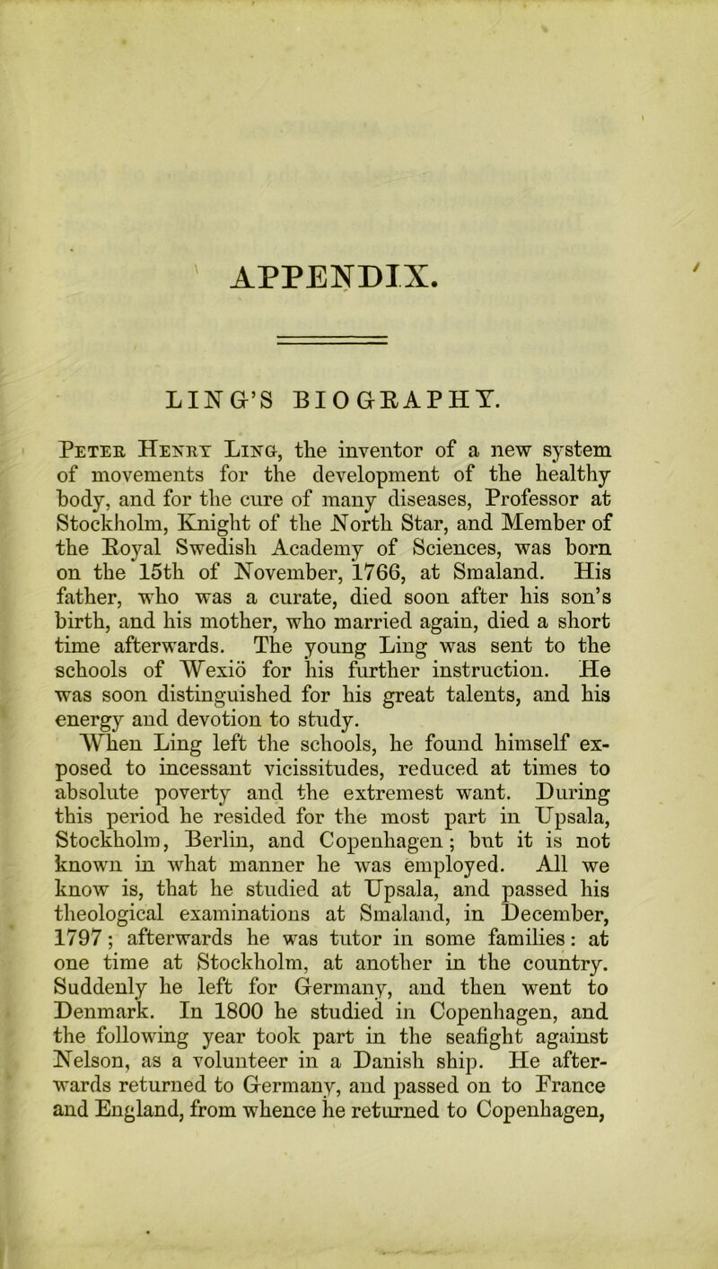 APPENDIX. \ LING’S BIOGRAPHY. Peter Henry Lino, the inventor of a new system of movements for the development of the healthy body, and for the cure of many diseases, Professor at Stockholm, Knight of the North Star, and Member of the Koyal Swedish Academy of Sciences, was born on the 15th of November, 1766, at Smaland. His father, who was a curate, died soon after his son’s birth, and his mother, who married again, died a short time afterwards. The young Ling was sent to the schools of Wexid for his further instruction. He was soon distinguished for his great talents, and his energy and devotion to study. When Ling left the schools, he found himself ex- posed to incessant vicissitudes, reduced at times to absolute poverty and the extremest want. During this period he resided for the most part in Upsala, Stockholm, Berlin, and Copenhagen; but it is not known in what manner he was employed. All we know is, that he studied at Upsala, and passed his theological examinations at Smaland, in December, 1797; afterwards he was tutor in some families: at one time at Stockholm, at another in the country. Suddenly he left for Germany, and then went to Denmark. In 1800 he studied in Copenhagen, and the following year took part in the seafight against Nelson, as a volunteer in a Danish ship. He after- wards returned to Germany, and passed on to France and England, from whence he returned to Copenhagen,