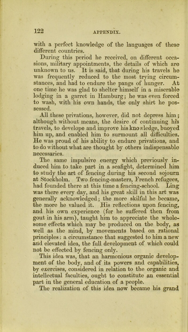 with a perfect knowledge of the languages of these different countries. During this period he received, on different occa- sions, military appointments, the details of which are unknown to us. It is said, that during his travels he was frequently reduced to the most trying circum- stances, and had to endure the pangs of hunger. At one time he was glad to shelter himself in a miserable lodging in a garret in Hamburg; he was even forced to wash, with his own hands, the only shirt he pos- sessed. All these privations, however, did not depress him; although without means, the desire of continuing his travels, to develope and improve his knowledge, buoyed him up, and enabled him to surmount all difficulties. He was proud of his ability to endure privations, and to do without what are thought by others indispensable necessaries. The same impulsive energy which previously in- duced him to take part in a seafight, determined him to study the art of fencing during his second sojourn at Stockholm. Two fencing-masters, Trench refugees, had founded there at this time a fencing-school. Ling was there every day, and his great skill in this art was generally acknowledged; the more skilful he became, the more he valued it. His reflections upon fencing, and his own experience (for he suffered then from gout in his arm), taught him to appreciate the whole- some effects which may be produced on the body, as well as the mind, by movements based on rational principles : a circumstance that suggested to him a new and elevated idea, the full development of which could not be effected by fencing only. This idea was, that an harmonious organic develop- ment of the body, and of its powers and capabilities, by exercises, considered in relation to the organic and intellectual faculties, ought to constitute an essential part in the general education of a people. The realization of this idea now became his grand