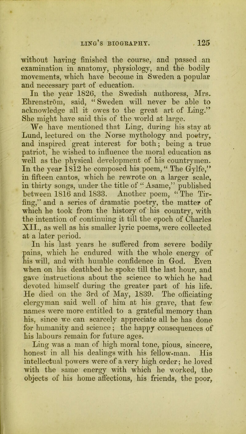 without having finished the course, and passed an examination in anatomy, physiology, and the bodily movements, which have become in Sweden a popular and necessary part of education. In the year 1826, the Swedish authoress, Mrs. Ehrenstrom, said, “ Sweden will never be able to acknowledge all it owes to the great art of Ling.’* She might have said this of the world at large. We have mentioned that Ling, during his stay at Lund, lectured on the Norse mythology and poetry, and inspired great interest for both; being a true patriot, he wished to influence the moral education as well as the physical development of his countrymen. In the year 1812 he composed his poem, “ The Gfylfe,” in fifteen cantos, which he rewrote on a larger scale, in thirty songs, under the title of “ Asame,” published between 1816 and 1833. Another poem, “The Tir- fing,” and a series of dramatic poetry, the matter of which he took from the history of his country, with the intention of continuing it till the epoch of Charles XII., as well as his smaller lyric poems, were collected at a later period. In his last years he suffered from severe bodily pains, which he endured with the whole energy of his will, and with humble confidence in Grod. Even when on his deathbed he spoke till the last hour, and gave instructions about the science to which he had devoted himself during the greater part of his life. He died on the 3rd of May, 1839. The officiating clergyman said well of him at his grave, that few names were more entitled to a grateful memory than his, since we can scarcely appreciate all he has done for humanity and science; the happy consequences of his labours remain for future ages. Ling was a man of high moral tone, pious, sincere, honest in all his dealings with his fellow-man. His intellectual powers were of a very high order; he loved with the same energy with which he worked, the objects of his home affections, his friends, the poor,