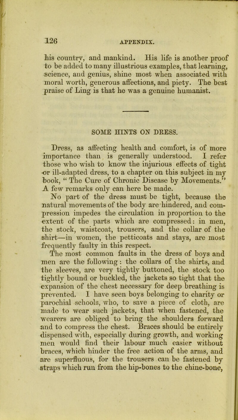 his country, and mankind. His life is another proof to be added to many illustrious examples, that learning, science, and genius, shine most when associated with moral worth, generous affections, and piety. The best praise of Ling is that he wras a genuine humanist. SOME HINTS ON DRESS. Dress, as affecting health and comfort, is of more importance than is generally understood. I refer those who wish to know the injurious effects of tight or ill-adapted dress, to a chapter on this subject in my book, “ The Cure of Chronic Disease by Movements.” A few remarks only can here be made. No part of the dress must be tight, because the natural movements of the body are hindered, and com- pression impedes the circulation in proportion to the extent of the parts which are compressed: in men, the stock, wraistcoat, trousers, and the collar of the shirt—in women, the petticoats and stays, are most frequently faulty in this respect. The most common faults in the dress of boys and men are the following: the collars of the shirts, and the sleeves, are very tightly buttoned, the stock too tightly bound or buckled, the jackets so tight that the expansion of the chest necessary for deep breathing is prevented. I have seen boys belonging to charity or parochial schools, who, to save a piece of cloth, are made to wear such jackets, that when fastened, the wearers are obliged to bring the shoulders forward and to compress the chest. Braces should be entirely dispensed with, especially during growth, and working men would find their labour much easier without braces, which hinder the free action of the arms, and are superfluous, for the trousers can be fastened by straps which run from the hip-bones to the chine-bone,