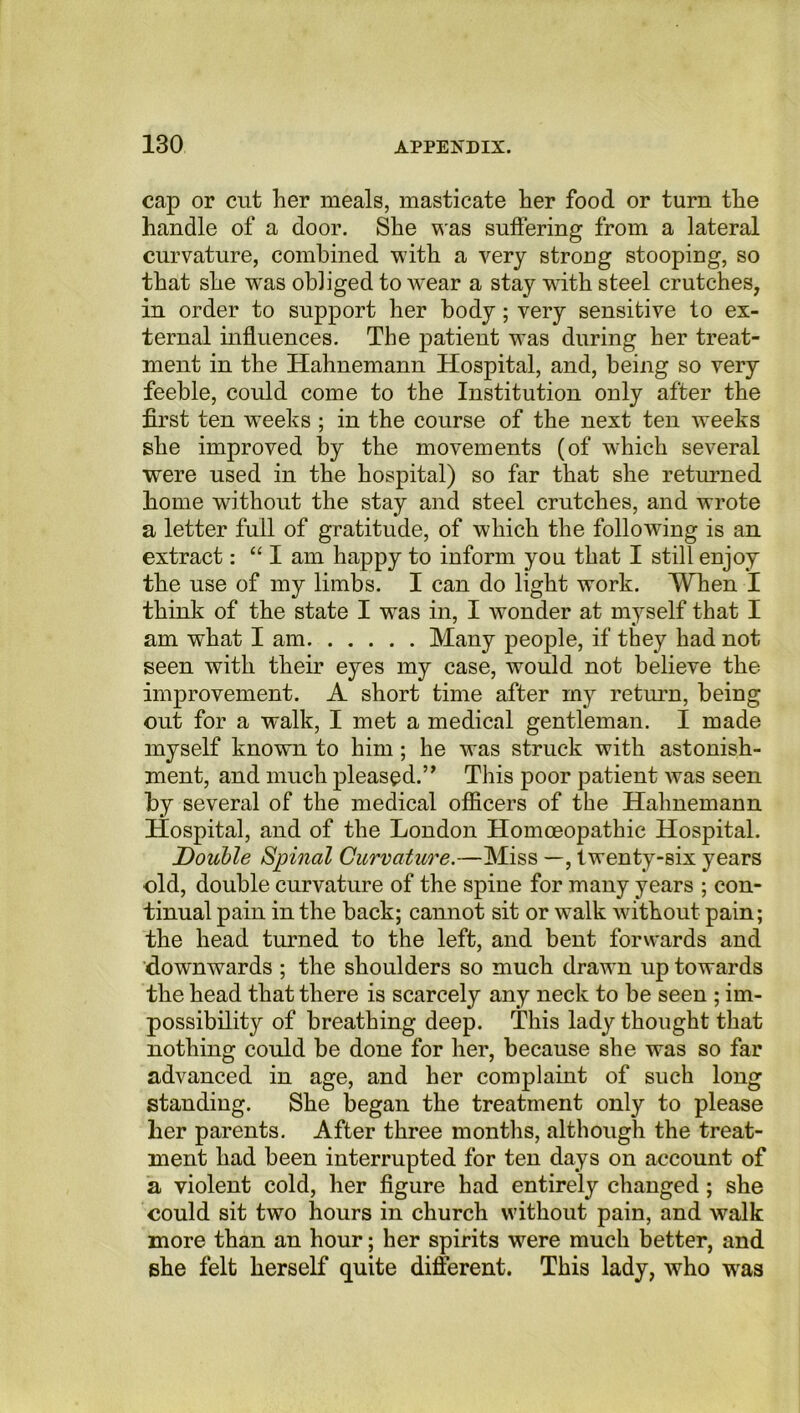 cap or cut her meals, masticate her food or turn the handle of a door. She was suffering from a lateral curvature, combined with a very strong stoopiDg, so that she was obliged to wear a stay with steel crutches, in order to support her body; very sensitive to ex- ternal influences. The patient was during her treat- ment in the Hahnemann Hospital, and, being so very feeble, could come to the Institution only after the first ten weeks ; in the course of the next ten weeks she improved by the movements (of which several were used in the hospital) so far that she returned home without the stay and steel crutches, and wrote a letter full of gratitude, of which the following is an extract: “I am happy to inform you that I still enjoy the use of my limbs. I can do light work. When I think of the state I was in, I wonder at myself that I am what I am Many people, if they had not seen with their eyes my case, would not believe the improvement. A short time after my return, being out for a walk, I met a medical gentleman. I made myself known to him; he was struck with astonish- ment, and much pleased.” This poor patient was seen by several of the medical officers of the Hahnemann Hospital, and of the London Homoeopathic Hospital. jDouble Spinal Curvature.—Miss —, twenty-six years old, double curvature of the spine for many years ; con- tinual pain in the back; cannot sit or walk without pain; the head turned to the left, and bent forwards and downwards ; the shoulders so much drawn up towards the head that there is scarcely any neck to be seen ; im- possibility of breathing deep. This lady thought that nothing could be done for her, because she was so far advanced in age, and her complaint of such long standing. She began the treatment only to please her parents. After three months, although the treat- ment had been interrupted for ten days on account of a violent cold, her figure had entirely changed; she could sit two hours in church without pain, and walk more than an hour; her spirits were much better, and she felt herself quite different. This lady, who was
