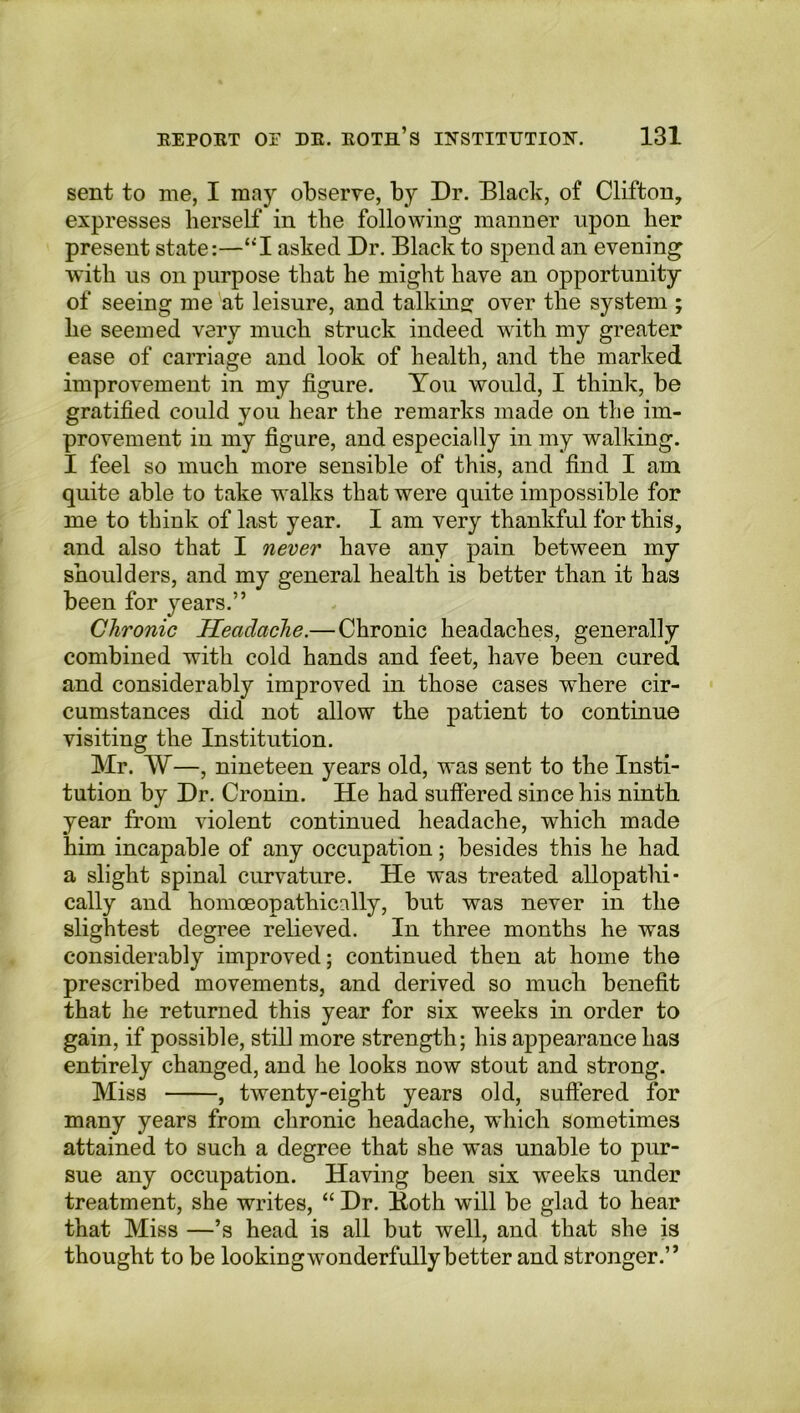 sent to me, I may observe, by Dr. Black, of Clifton, expresses herself in the following manner upon her present state:—“I asked Dr. Black to spend an evening with us on purpose that he might have an opportunity of seeing me at leisure, and talking over the system ; he seemed very much struck indeed with my greater ease of carriage and look of health, and the marked improvement in my figure. You would, I think, be gratified could you hear the remarks made on the im- provement in my figure, and especially in my walking. I feel so much more sensible of this, and find I am quite able to take walks that were quite impossible for me to think of last year. I am very thankful for this, and also that I never have any pain between my shoulders, and my general health is better than it has been for years.” Chronic Headache.— Chronic headaches, generally combined with cold hands and feet, have been cured and considerably improved in those cases where cir- cumstances did not allow the patient to continue visiting the Institution. Mr. W—, nineteen years old, was sent to the Insti- tution by Dr. Cronin. He had suffered since his ninth year from violent continued headache, which made him incapable of any occupation; besides this he had a slight spinal curvature. He was treated allopathi- cally and homceopathically, but was never in the slightest degree relieved. In three months he was considerably improved; continued then at home the prescribed movements, and derived so much benefit that he returned this year for six weeks in order to gain, if possible, still more strength; his appearance has entirely changed, and he looks now stout and strong. Miss , twenty-eight years old, suffered for many years from chronic headache, which sometimes attained to such a degree that she was unable to pur- sue any occupation. Having been six weeks under treatment, she writes, “ Dr. Both will be glad to hear that Miss —’s head is all but well, and that she is thought to be lookingwonderfullybetter and stronger.”