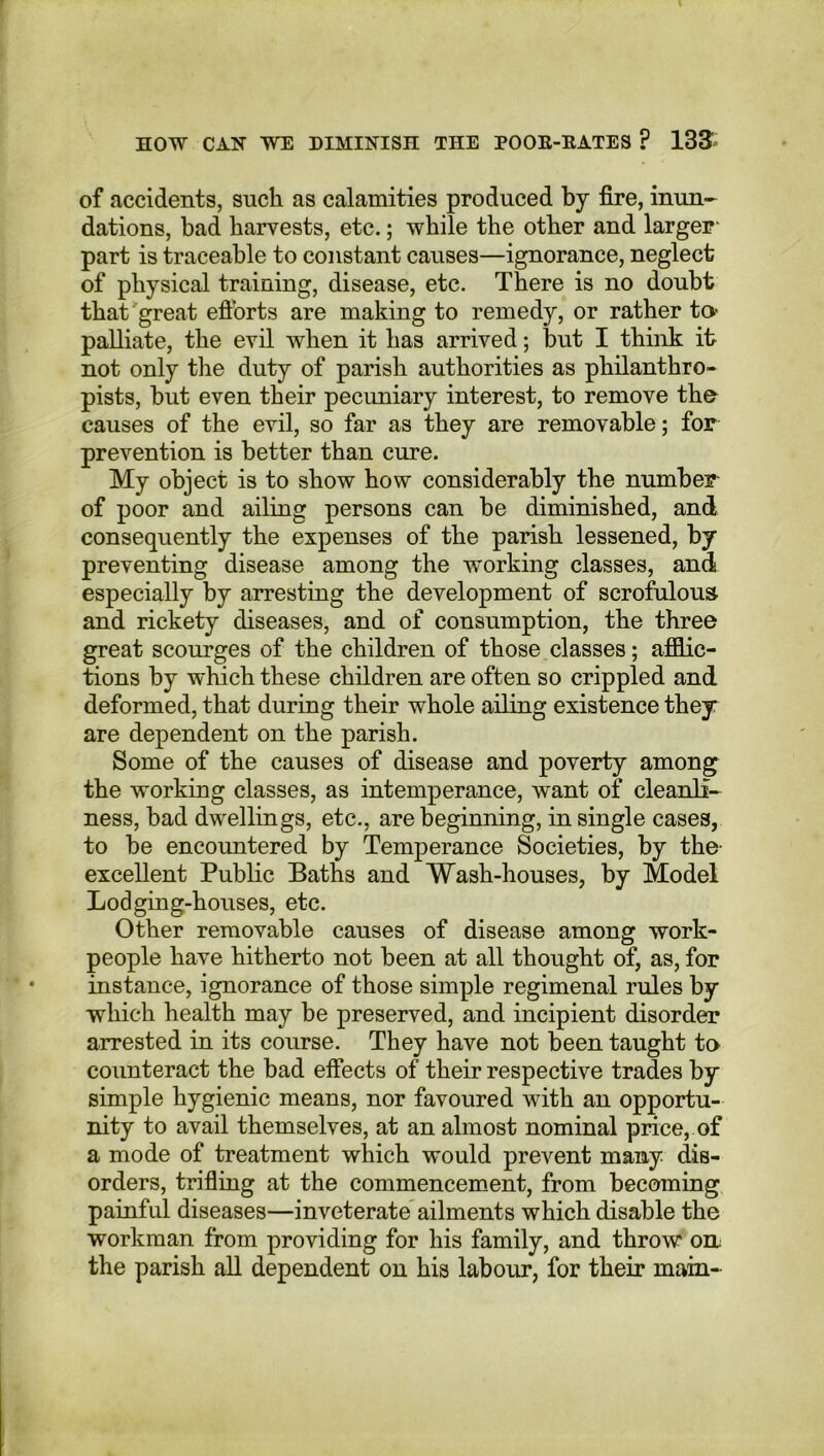 of accidents, such as calamities produced by fire, inun- dations, bad harvests, etc.; while the other and larger* part is traceable to constant causes—ignorance, neglect of physical training, disease, etc. There is no doubt that great efforts are making to remedy, or rather to palliate, the evil when it lias arrived; but I think it not only the duty of parish authorities as philanthro- pists, but even their pecuniary interest, to remove the causes of the evil, so far as they are removable; for prevention is better than cure. My object is to show how considerably the number of poor and ailing persons can be diminished, and consequently the expenses of the parish lessened, by preventing disease among the working classes, and especially by arresting the development of scrofulous and rickety diseases, and of consumption, the three great scourges of the children of those classes; afflic- tions by which these children are often so crippled and deformed, that during their whole ailing existence they are dependent on the parish. Some of the causes of disease and poverty among the working classes, as intemperance, want of cleanli- ness, bad dwellings, etc., are beginning, in single cases, to be encountered by Temperance Societies, by the excellent Public Baths and Wash-houses, by Model Lodging-houses, etc. Other removable causes of disease among work- people have hitherto not been at all thought of, as, for instance, ignorance of those simple regimenal rules by which health may be preserved, and incipient disorder arrested in its course. They have not been taught to counteract the bad effects of their respective trades by simple hygienic means, nor favoured with an opportu- nity to avail themselves, at an almost nominal price, of a mode of treatment which would prevent many dis- orders, trifling at the commencement, from becoming painful diseases—inveterate ailments which disable the workman from providing for his family, and throw on the parish all dependent on his labour, for their mam-