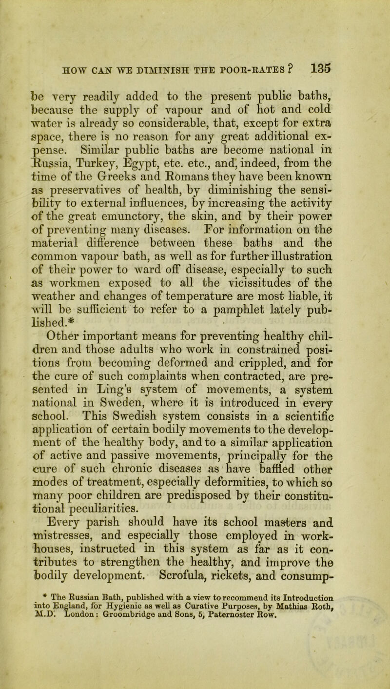 be very readily added to the present public baths, because the supply of vapour and of hot and cold water is already so considerable, that, except for extra space, there is no reason for any great additional ex- pense. Similar public baths are become national in Russia, Turkey, Egypt, etc. etc., and, indeed, from the time of the Greeks and Romans they have been known as preservatives of health, by diminishing the sensi- bility to external influences, by increasing the activity of the great emunctory, the skin, and by their power of preventing many diseases. Eor information on the material difference between these baths and the common vapour bath, as well as for further illustration of their power to ward off disease, especially to such as workmen exposed to all the vicissitudes of the weather and changes of temperature are most liable, it will be sufficient to refer to a pamphlet lately pub- lished.* Other important means for preventing healthy chil- dren and those adults who wrork in constrained posi- tions from becoming deformed and crippled, and for the cure of such complaints when contracted, are pre- sented in Ling’s system of movements, a system national in Sweden, where it is introduced in every school. This Swedish system consists in a scientific application of certain bodily movements to the develop- ment of the healthy body, and to a similar application of active and passive movements, principally for the cure of such chronic diseases as have baffled other modes of treatment, especially deformities, to which so many poor children are predisposed by their constitu- tional peculiarities. Every parish should have its school masters and mistresses, and especially those employed in work- houses, instructed in this system as far as it con- tributes to strengthen the healthy, and improve the bodily development. Scrofula, rickets, and consump- * The Eussian Bath, published with a view to recommend its Introduction into England, for Hygienic as well as Curative Purposes, by Mathias Both, M.D. London: Groombridge and Sons, 5, Paternoster Eow.