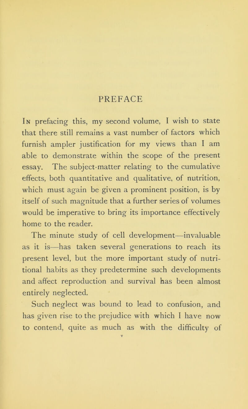 In prefacing this, my second volume, I wish to state that there still remains a vast number of factors which furnish ampler justification for my views than I am able to demonstrate within the scope of the present essay. The subject-matter relating to the cumulative effects, both quantitative and qualitative, of nutrition, which must again be given a prominent position, is by itself of such magnitude that a further series of volumes o would be imperative to bring its importance effectively home to the reader. The minute study of cell development—invaluable as it is—has taken several generations to reach its present level, but the more important study of nutri- tional habits as they predetermine such developments and affect reproduction and survival has been almost entirely neglected. Such neglect was bound to lead to confusion, and has given rise to the prejudice with which I have now to contend, quite as much as with the difficulty of