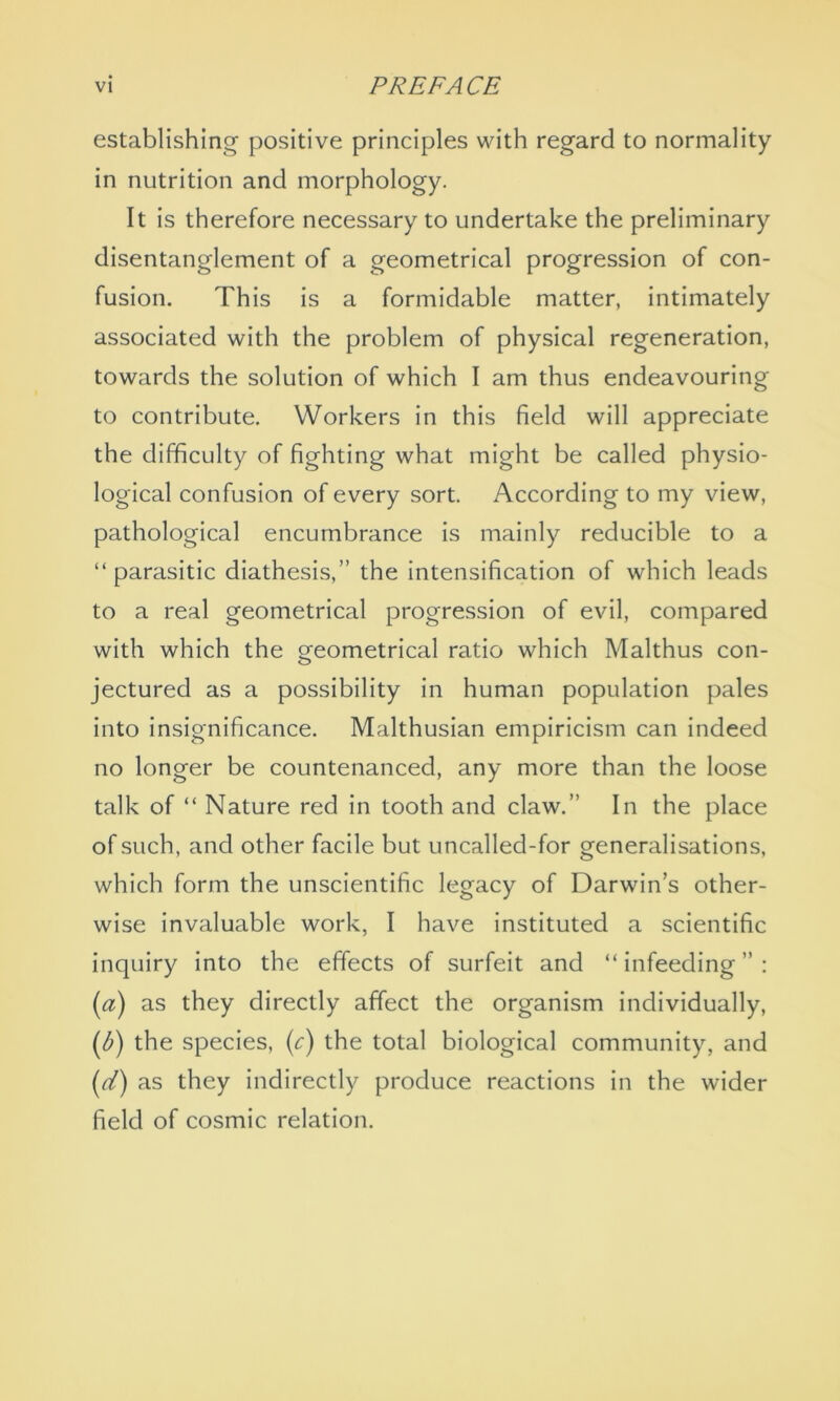 establishing positive principles with regard to normality in nutrition and morphology. It is therefore necessary to undertake the preliminary disentanglement of a geometrical progression of con- fusion. This is a formidable matter, intimately associated with the problem of physical regeneration, towards the solution of which I am thus endeavouring to contribute. Workers in this field will appreciate the difficulty of fighting what might be called physio- logical confusion of every sort. According to my view, pathological encumbrance is mainly reducible to a “ parasitic diathesis,” the intensification of which leads to a real geometrical progression of evil, compared with which the geometrical ratio which Malthus con- jectured as a possibility in human population pales into insignificance. Malthusian empiricism can indeed no longer be countenanced, any more than the loose talk of “ Nature red in tooth and claw.” In the place of such, and other facile but uncalled-for generalisations, which form the unscientific legacy of Darwin’s other- wise invaluable work, I have instituted a scientific inquiry into the effects of surfeit and “infeeding”: (a) as they directly affect the organism individually, (b) the species, (c) the total biological community, and (id) as they indirectly produce reactions in the wider field of cosmic relation.