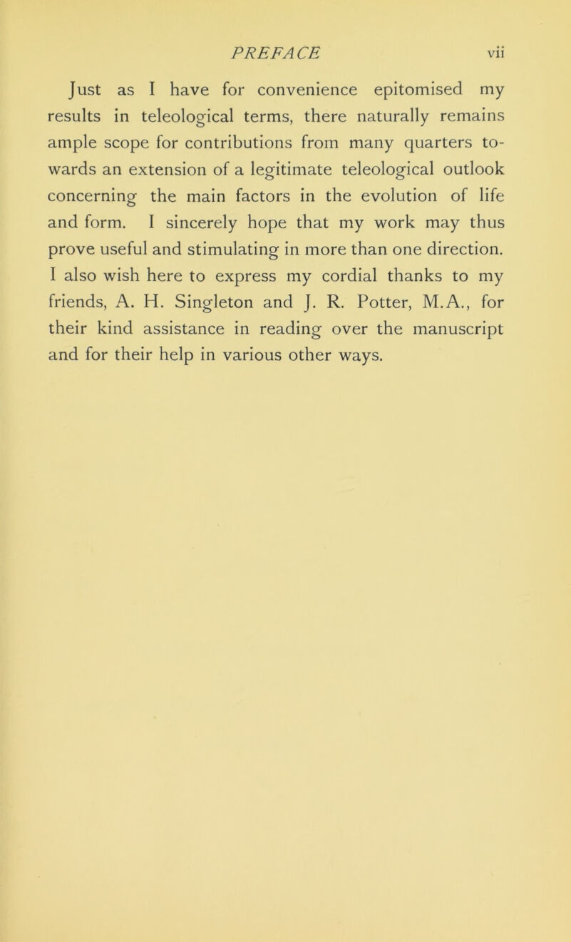 Just as I have for convenience epitomised my results in teleological terms, there naturally remains ample scope for contributions from many quarters to- wards an extension of a legitimate teleological outlook concerning the main factors in the evolution of life and form. I sincerely hope that my work may thus prove useful and stimulating in more than one direction. I also wish here to express my cordial thanks to my friends, A. H. Singleton and J. R. Potter, M.A., for their kind assistance in reading over the manuscript and for their help in various other ways.