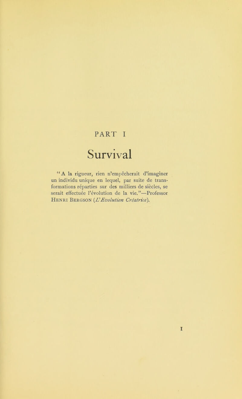 Survival “A la rigueur, rien n’empecherait d’imaginer un individu unique en lequel, par suite de trans- formations reparties sur des milliers de siecles, se serait effectuee revolution de la vie.”—Professor Henri Bergson (A’Evolution Cicatrice). I